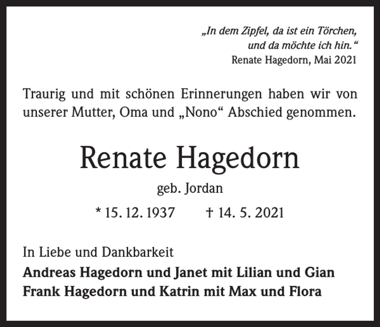 <p>„In dem Zipfel, da ist ein Törchen,<br />und da möchte ich hin.“</p><p>Renate Hagedorn, Mai 2021</p><p>Traurig und mit schönen Erinnerungen haben wir von<br />unserer Mutter, Oma und „Nono“ Abschied genommen.</p><p>Renate Hagedorn<br />geb. Jordan<br />* 15. 12. 1937 † 14. 5. 2021<br />In Liebe und Dankbarkeit<br />Andreas Hagedorn und Janet mit Lilian und Gian<br />Frank Hagedorn und Katrin mit Max und Flora</p>