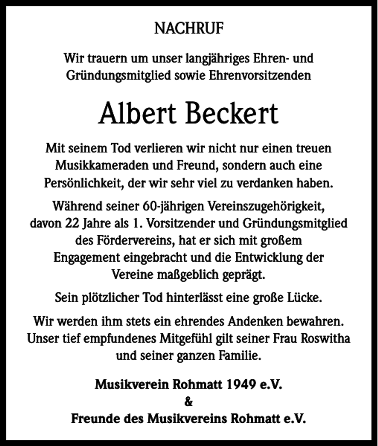 <p>NACHRUF<br />Wir trauern um unser langjähriges Ehren- und<br />Gründungsmitglied sowie Ehrenvorsitzenden</p><p>Albert Beckert<br />Mit seinem Tod verlieren wir nicht nur einen treuen<br />Musikkameraden und Freund, sondern auch eine<br />Persönlichkeit, der wir sehr viel zu verdanken haben.<br />Während seiner 60-jährigen Vereinszugehörigkeit,<br />davon 22 Jahre als 1. Vorsitzender und Gründungsmitglied<br />des Fördervereins, hat er sich mit großem<br />Engagement eingebracht und die Entwicklung der<br />Vereine maßgeblich geprägt.<br />Sein plötzlicher Tod hinterlässt eine große Lücke.<br />Wir werden ihm stets ein ehrendes Andenken bewahren.<br />Unser tief empfundenes Mitgefühl gilt seiner Frau Roswitha<br />und seiner ganzen Familie.<br />Musikverein Rohmatt 1949 e.V.<br />&amp;<br />Freunde des Musikvereins Rohmatt e.V.</p>