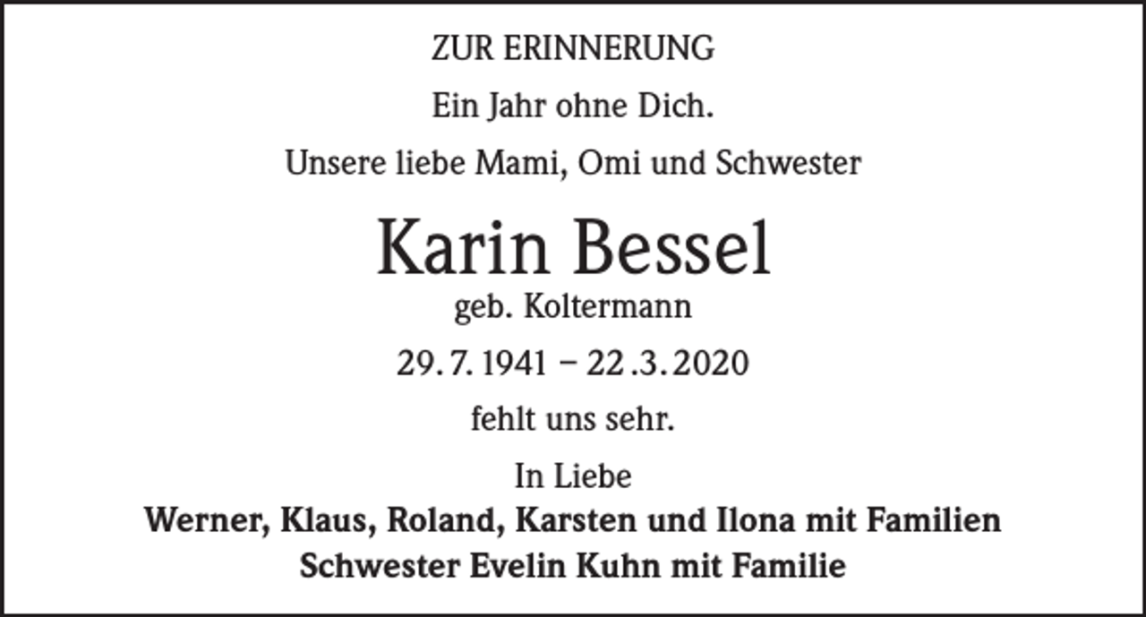<p>ZUR ERINNERUNG<br />Ein Jahr ohne Dich.<br />Unsere liebe Mami, Omi und Schwester</p><p>Karin Bessel<br />geb. Koltermann</p><p>29. 7. 1941 – 22 .3. 2020<br />fehlt uns sehr.<br />In Liebe<br />Werner, Klaus, Roland, Karsten und Ilona mit Familien<br />Schwester Evelin Kuhn mit Familie</p>