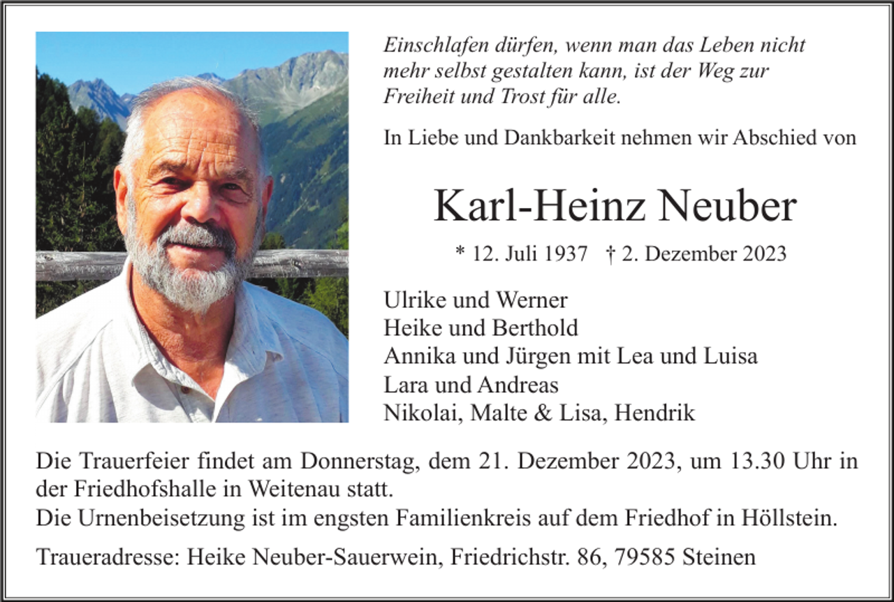 <p>Einschlafen dürfen, wenn man das Leben nicht<br />mehr selbst gestalten kann, ist der Weg zur<br />Freiheit und Trost für alle.<br />In Liebe und Dankbarkeit nehmen wir Abschied von</p><p>Karl-Heinz Neuber<br />* 12. Juli 1937 † 2. Dezember 2023</p><p>Ulrike und Werner<br />Heike und Berthold<br />Annika und Jürgen mit Lea und Luisa<br />Lara und Andreas<br />Nikolai, Malte &amp; Lisa, Hendrik<br />Die Trauerfeier findet am Donnerstag, dem 21. Dezember 2023, um 13.30 Uhr in<br />der Friedhofshalle in Weitenau statt.<br />Die Urnenbeisetzung ist im engsten Familienkreis auf dem Friedhof in Höllstein.<br />Traueradresse: Heike Neuber-Sauerwein, Friedrichstr. 86, 79585 Steinen</p>