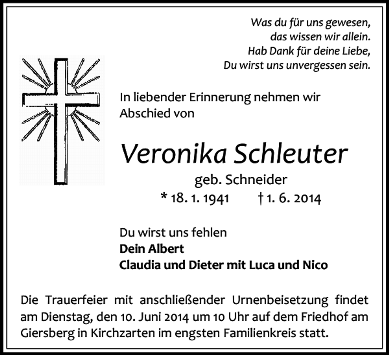 <p>Was du für uns gewesen,<br />das wissen wir allein.<br />Hab Dank für deine Liebe,<br />Du wirst uns unvergessen sein.</p><p>In liebender Erinnerung nehmen wir<br />Abschied von</p><p>Veronika Schleuter<br />geb. Schneider<br />* 18. 1. 1941<br />† 1. 6. 2014</p><p>Du wirst uns fehlen<br />Dein Albert<br />Claudia und Dieter mit Luca und Nico<br />Die Trauerfeier mit anschließender Urnenbeisetzung findet<br />am Dienstag, den 10. Juni 2014 um 10 Uhr auf dem Friedhof am<br />Giersberg in Kirchzarten im engsten Familienkreis statt.</p>
