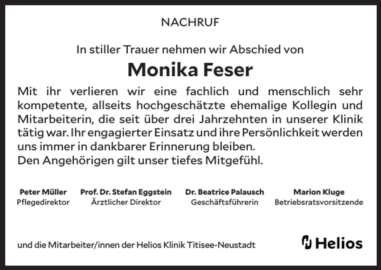 <p>NACHRUF<br />In stiller Trauer nehmen wir Abschied von</p><p>Monika Feser</p><p>Mit ihr verlieren wir eine fachlich und menschlich sehr<br />kompetente, allseits hochgeschätzte ehemalige Kollegin und<br />Mitarbeiterin, die seit über drei Jahrzehnten in unserer Klinik<br />tätig war. Ihr engagierter Einsatz und ihre Persönlichkeit werden<br />uns immer in dankbarer Erinnerung bleiben.<br />Den Angehörigen gilt unser tiefes Mitgefühl.<br />Peter Müller<br />Pflegedirektor</p><p>Prof. Dr. Stefan Eggstein<br />Ärztlicher Direktor</p><p>Dr. Beatrice Palausch<br />Geschäftsführerin</p><p>und die Mitarbeiter/innen der Helios Klinik Titisee-Neustadt</p><p>Marion Kluge<br />Betriebsratsvorsitzende</p>