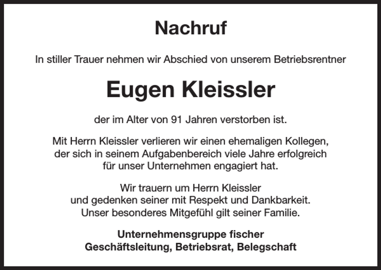<p>Nachruf<br />In stiller Trauer nehmen wir Abschied von unserem Betriebsrentner</p><p>Eugen Kleissler<br />der im Alter von 91 Jahren verstorben ist.<br />Mit Herrn Kleissler verlieren wir einen ehemaligen Kollegen,<br />der sich in seinem Aufgabenbereich viele Jahre erfolgreich<br />für unser Unternehmen engagiert hat.<br />Wir trauern um Herrn Kleissler<br />und gedenken seiner mit Respekt und Dankbarkeit.<br />Unser besonderes Mitgefühl gilt seiner Familie.<br />Unternehmensgruppe fischer<br />Geschäftsleitung, Betriebsrat, Belegschaft</p>