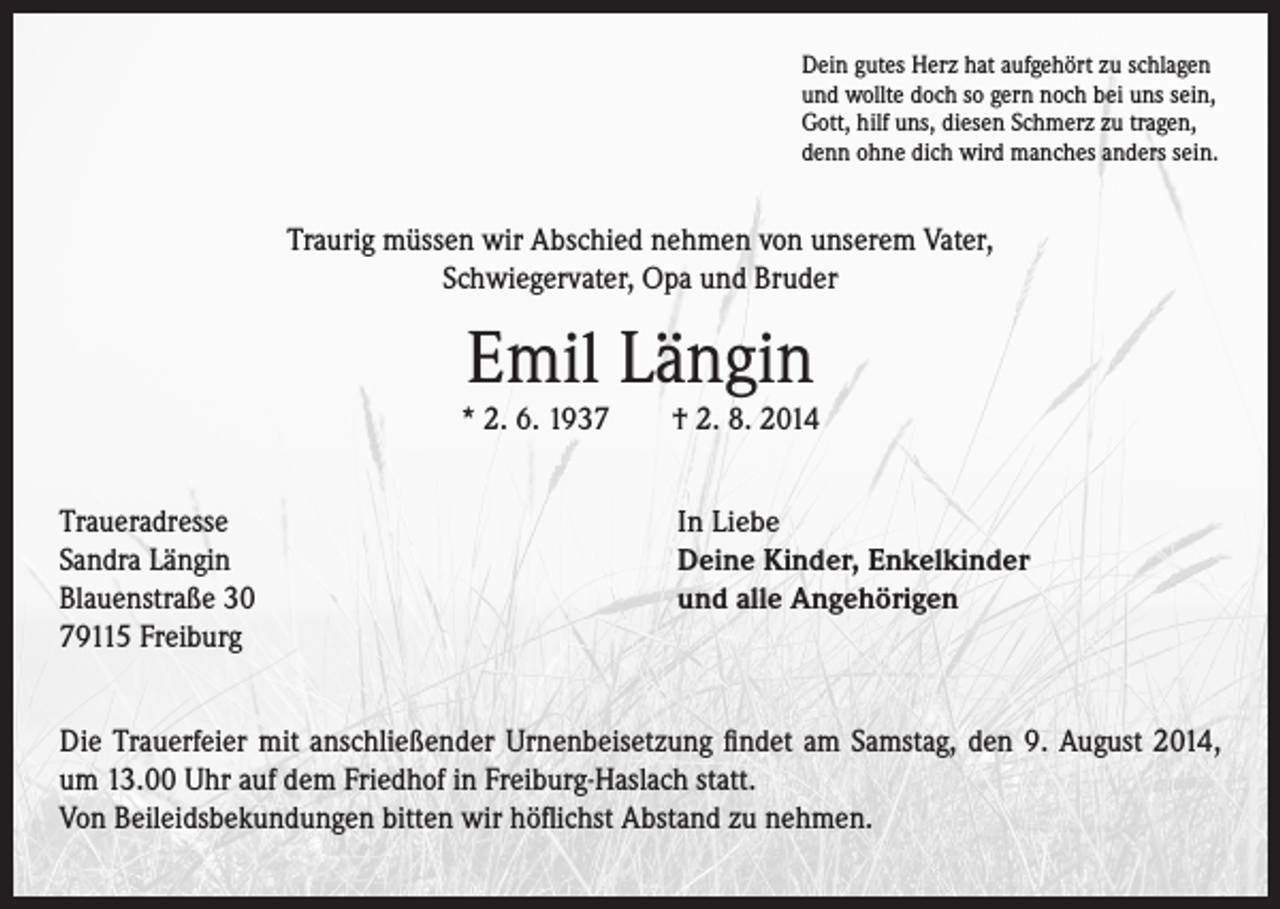 <p>Dein gutes Herz hat aufgehört zu schlagen<br />und wollte doch so gern noch bei uns sein,<br />Gott, hilf uns, diesen Schmerz zu tragen,<br />denn ohne dich wird manches anders sein.</p><p>Traurig müssen wir Abschied nehmen von unserem Vater,<br />Schwiegervater, Opa und Bruder</p><p>Emil Längin</p><p>* 2. 6. 1937 † 2. 8. 2014<br />Traueradresse<br />Sandra Längin<br />Blauenstraße 30<br />79115 Freiburg</p><p>In Liebe<br />Deine Kinder, Enkelkinder<br />und alle Angehörigen</p><p>Die Trauerfeier mit anschließender Urnenbeisetzung findet am Samstag, den 9. August 2014,<br />um 13.00 Uhr auf dem Friedhof in Freiburg-Haslach statt.<br />Von Beileidsbekundungen bitten wir höflichst Abstand zu nehmen.</p>