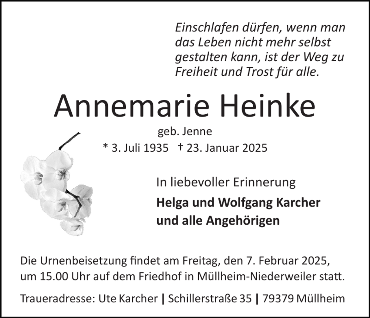 <p>Einschlafen dürfen, wenn man<br />das Leben nicht mehr selbst<br />gestalten kann, ist der Weg zu<br />Freiheit und Trost für alle.</p><p>Annemarie Heinke<br />geb. Jenne<br />* 3. Juli 1935 † 23. Januar 2025</p><p>In liebevoller Erinnerung<br />Helga und Wolfgang Karcher<br />und alle Angehörigen<br />Die Urnenbeisetzung ﬁndet am Freitag, den 7. Februar 2025,<br />um 15.00 Uhr auf dem Friedhof in Müllheim­Niederweiler sta�.<br />Traueradresse: Ute Karcher | Schillerstraße 35 | 79379 Müllheim</p>