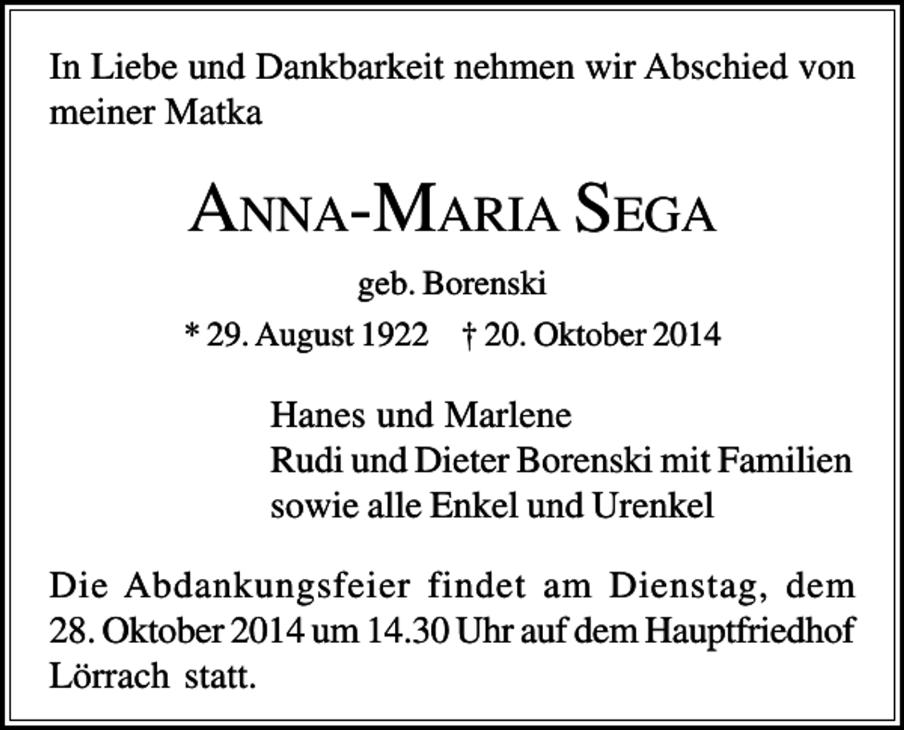 <p>In Liebe und Dankbarkeit nehmen wir Abschied von<br />meiner Matka</p><p>ANNA-MARIA S EGA<br />geb. Borenski<br />* 29. August 1922 † 20. Oktober 2014</p><p>Hanes und Marlene<br />Rudi und Dieter Borenski mit Familien<br />sowie alle Enkel und Urenkel<br />Die Abdankungsfeier findet am Dienstag, dem<br />28. Oktober 2014 um 14.30 Uhr auf dem Hauptfriedhof<br />Lörrach statt.</p>