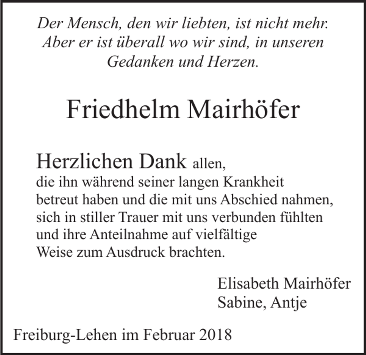 <p>wirliliebten,<br />DDer<br />er Mensch,<br />M e ns c h, dden<br />e n wir<br />e b t e n, ist nicht<br />ni c ht mehr.<br />m e hr.<br />erist<br />ist üüberall<br />AAber<br />b er er<br />b er all wo<br />w o wir<br />wir sind,<br />si n d, in<br />i n unseren<br />u ns er e n<br />GGedanken<br />e d a n k e n uund<br />n d HHerzen.<br />erz e n.</p><p>Friedhelm<br />Fri<br />e d h el m Mairhöfer<br />M air h öf er<br />HHerzlichen<br />er zli c h e n DDank<br />a n k all<br />e n,<br />allen,</p><p>di<br />e iihn<br />h n während<br />w ä hr e n d sseiner<br />ei n er llangen<br />a n g e n Krankheit<br />Kr a n k h eit<br />die<br />die<br />bbetreut<br />etr e ut hhaben<br />a b e n uund<br />n d di<br />e mit<br />mit uns<br />u ns Abschied<br />A bs c hi e d nahmen,<br />n a h m e n,<br />sich<br />stiller<br />si<br />c h iinn still<br />er Trauer<br />Tr a u er mit<br />mit uns<br />u ns vverbunden<br />er b u n d e n ffühlten<br />ü hlt e n<br />uund<br />n d iihre<br />hr e Anteilnahme<br />A nt eil n a h m e aauf<br />uf vielfältige<br />vi elf älti g e<br />Weis<br />e z uzum<br />m AAusdruck<br />us dr u c k brbrachten.<br />a c ht e n.<br />Weise</p><p>Elisabeth<br />Elis a b et h Mairhöfer<br />M air h öf er<br />S a bi n e, Antje<br />A ntj e<br />Sabine,<br />Freiburg-Lehen<br />Fr<br />ei b ur g- L e h e n iim<br />m FFebruar<br />e br u ar</p>