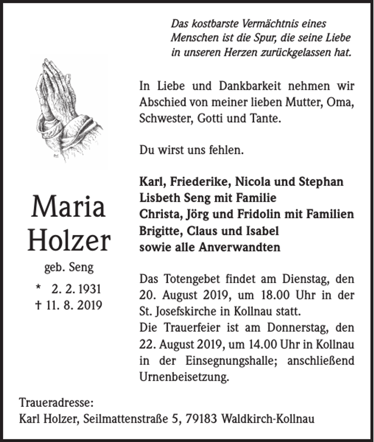 <p>Das kostbarste Vermächtnis eines<br />Menschen ist die Spur, die seine Liebe<br />in unseren Herzen zurückgelassen hat.</p><p>In Liebe und Dankbarkeit nehmen wir<br />Abschied von meiner lieben Mutter, Oma,<br />Schwester, Gotti und Tante.<br />Du wirst uns fehlen.</p><p>Maria<br />Holzer<br />geb. Seng<br />* 2. 2. 1931<br />† 11. 8. 2019</p><p>Karl, Friederike, Nicola und Stephan<br />Lisbeth Seng mit Familie<br />Christa, Jörg und Fridolin mit Familien<br />Brigitte, Claus und Isabel<br />sowie alle Anverwandten<br />Das Totengebet findet am Dienstag, den<br />20. August 2019, um 18.00 Uhr in der<br />St. Josefskirche in Kollnau statt.<br />Die Trauerfeier ist am Donnerstag, den<br />22. August 2019, um 14.00 Uhr in Kollnau<br />in der Einsegnungshalle; anschließend<br />Urnen­beisetzung.</p><p>Traueradresse:<br />Karl Holzer, Seilmattenstraße 5, 79183 Waldkirch-Kollnau</p>
