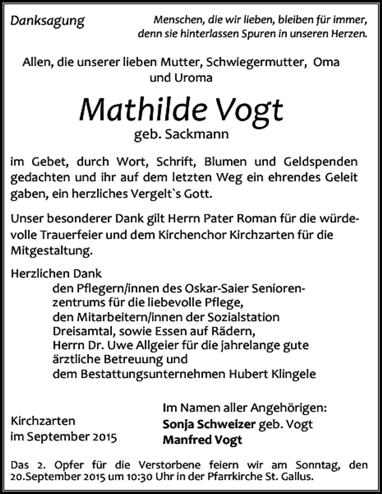 <p>Danksagung</p><p>Menschen, die wir lieben, bleiben für immer,<br />denn sie hinterlassen Spuren in unseren Herzen.</p><p>Allen, die unserer lieben Mutter, Schwiegermutter, Oma<br />und Uroma</p><p>Mathilde Vogt<br />geb. Sackmann</p><p>im Gebet, durch Wort, Schrift, Blumen und Geldspenden<br />gedachten und ihr auf dem letzten Weg ein ehrendes Geleit<br />gaben, ein herzliches Vergelt`s Gott.<br />Unser besonderer Dank gilt Herrn Pater Roman für die würdevolle Trauerfeier und dem Kirchenchor Kirchzarten für die<br />Mitgestaltung.<br />Herzlichen Dank<br />den Pflegern/innen des Oskar-Saier Seniorenzentrums für die liebevolle Pflege,<br />den Mitarbeitern/innen der Sozialstation<br />Dreisamtal, sowie Essen auf Rädern,<br />Herrn Dr. Uwe Allgeier für die jahrelange gute<br />ärztliche Betreuung und<br />dem Bestattungsunternehmen Hubert Klingele<br />Kirchzarten<br />im September 2015</p><p>Im Namen aller Angehörigen:<br />Sonja Schweizer geb. Vogt<br />Manfred Vogt</p><p>Das 2. Opfer für die Verstorbene feiern wir am Sonntag, den<br />20.September 2015 um 10:30 Uhr in der Pfarrkirche St. Gallus.</p>
