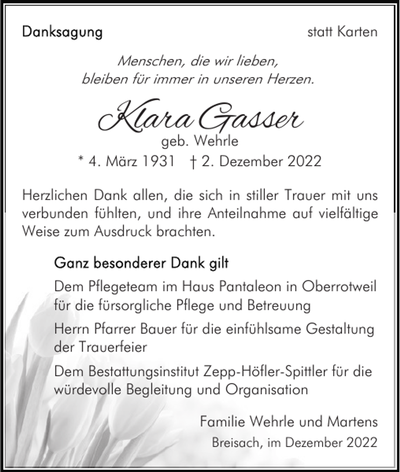<p>statt Karten<br />Menschen, die wir lieben,<br />bleiben für immer in unseren Herzen.</p><p>Klara Gasser<br />geb. Wehrle<br />* 4. März 1931 † 2. Dezember 2022<br />Herzlichen Dank allen, die sich in stiller Trauer mit uns<br />verbunden fühlten, und ihre Anteilnahme auf vielfältige<br />Weise zum Ausdruck brachten.</p><p>Dem Pflegeteam im Haus Pantaleon in Oberrotweil<br />für die fürsorgliche Pflege und Betreuung<br />Herrn Pfarrer Bauer für die einfühlsame Gestaltung<br />der Trauerfeier<br />Dem Bestattungsinstitut Zepp-Höfler-Spittler für die<br />würdevolle Begleitung und Organisation<br />Familie Wehrle und Martens<br />Breisach, im Dezember 2022</p>