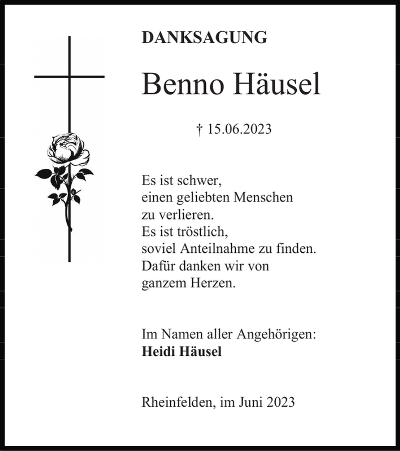 <p>DANKSAGUNG</p><p>Benno Häusel<br />† 15.06.2023</p><p>Es ist schwer,<br />einen geliebten Menschen<br />zu verlieren.<br />Es ist tröstlich,<br />soviel Anteilnahme zu finden.<br />Dafür danken wir von<br />ganzem Herzen.</p><p>Im Namen aller Angehörigen:<br />Heidi Häusel</p><p>Rheinfelden, im Juni 2023</p>