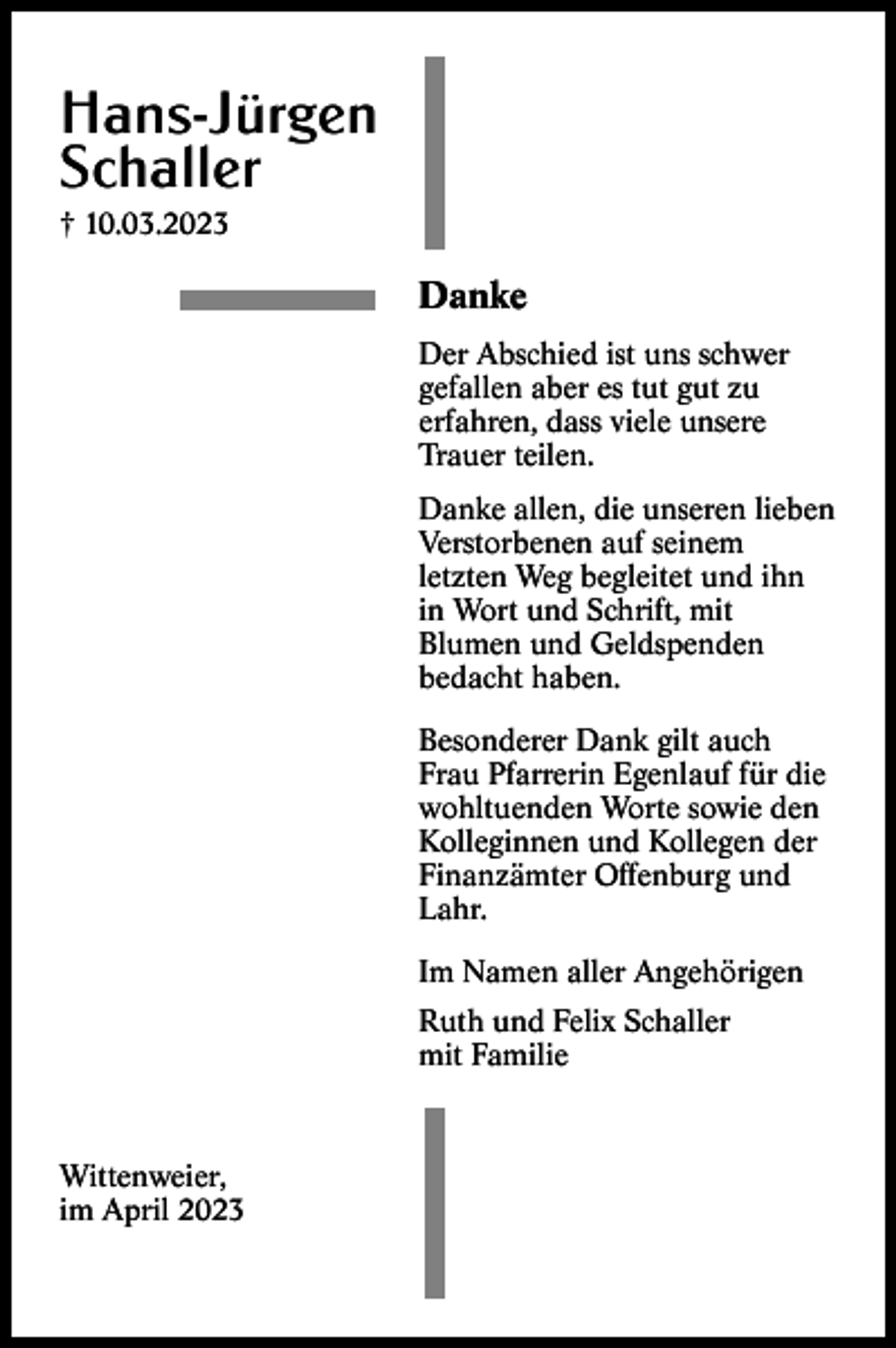 <p>Hans-Jürgen<br />Schaller<br />† 10.03.2023</p><p>Danke<br />Der Abschied ist uns schwer<br />gefallen aber es tut gut zu<br />erfahren, dass viele unsere<br />Trauer teilen.<br />Danke allen, die unseren lieben<br />Verstorbenen auf seinem<br />letzten Weg begleitet und ihn<br />in Wort und Schrift, mit<br />Blumen und Geldspenden<br />bedacht haben.<br />Besonderer Dank gilt auch<br />Frau Pfarrerin Egenlauf für die<br />wohltuenden Worte sowie den<br />Kolleginnen und Kollegen der<br />Finanzämter Offenburg und<br />Lahr.<br />Im Namen aller Angehörigen<br />Ruth und Felix Schaller<br />mit Familie</p><p>Wittenweier,<br />im April 2023</p>