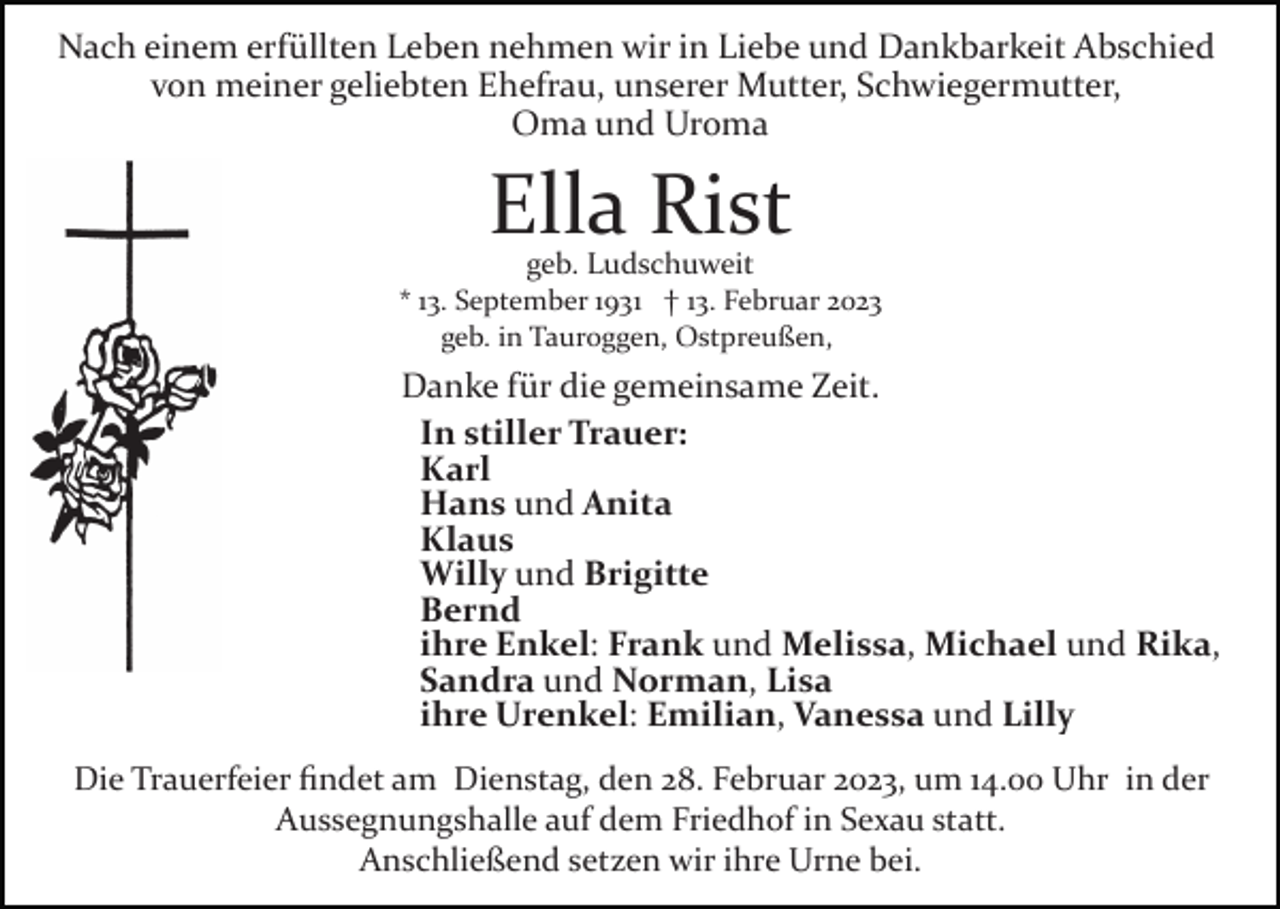 <p>Nach einem erfüllten Leben nehmen wir in Liebe und Dankbarkeit Abschied<br />von meiner geliebten Ehefrau, unserer Mutter, Schwiegermutter,<br />Oma und Uroma</p><p>Ella Rist<br />geb. Ludschuweit</p><p>* 13. September 1931 † 13. Februar 2023<br />geb. in Tauroggen, Ostpreußen,</p><p>Danke für die gemeinsame Zeit.<br />In stiller Trauer:<br />Karl<br />Hans und Anita<br />Klaus<br />Willy und Brigitte<br />Bernd<br />ihre Enkel: Frank und Melissa, Michael und Rika,<br />Sandra und Norman, Lisa<br />ihre Urenkel: Emilian, Vanessa und Lilly<br />Die Trauerfeier ﬁndet am Dienstag, den 28. Februar 2023, um 14.00 Uhr in der<br />Aussegnungshalle auf dem Friedhof in Sexau statt.<br />Anschließend setzen wir ihre Urne bei.</p>