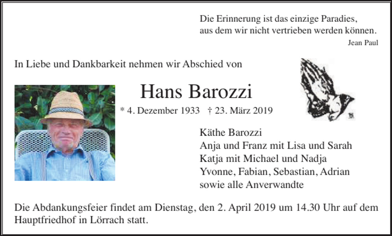 <p>Die Erinnerung ist das einzige Paradies,<br />aus dem wir nicht vertrieben werden können.<br />Jean Paul</p><p>In Liebe und Dankbarkeit nehmen wir Abschied von</p><p>Hans Barozzi<br />* 4. Dezember 1933 † 23. März 2019</p><p>Käthe Barozzi<br />Anja und Franz mit Lisa und Sarah<br />Katja mit Michael und Nadja<br />Yvonne, Fabian, Sebastian, Adrian<br />sowie alle Anverwandte<br />Die Abdankungsfeier findet am Dienstag, den 2. April 2019 um 14.30 Uhr auf dem<br />Hauptfriedhof in Lörrach statt.</p>