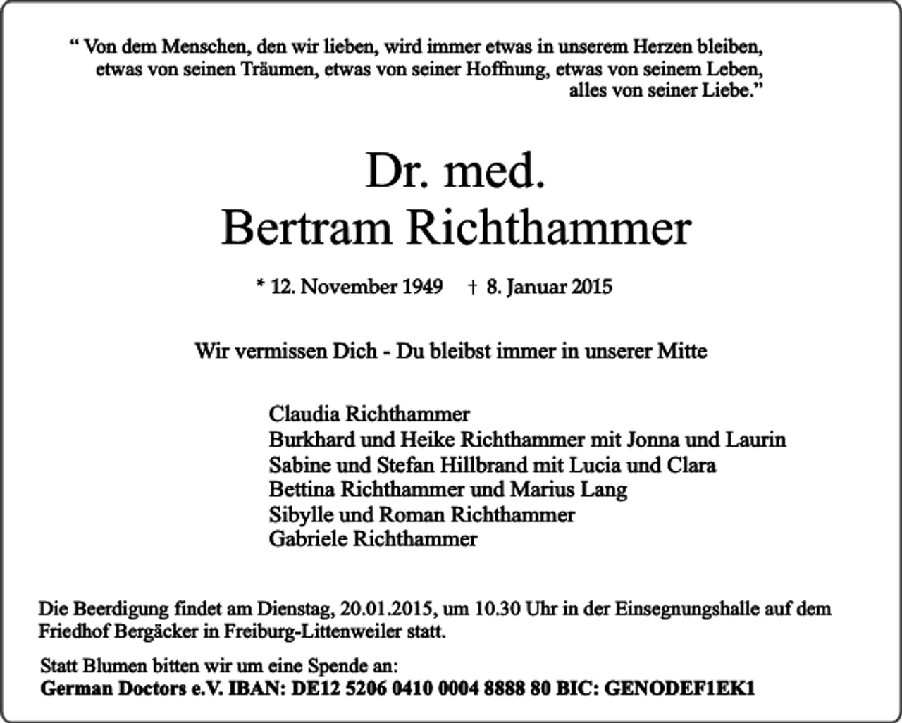 <p>“ Von dem Menschen, den wir lieben, wird immer etwas in unserem Herzen bleiben,<br />etwas von seinen Träumen, etwas von seiner Hoffnung, etwas von seinem Leben,<br />alles von seiner Liebe.”</p><p>Dr. med.<br />Bertram Richthammer<br />* 12. November 1949</p><p>8. Januar 2015</p><p>Wir vermissen Dich - Du bleibst immer in unserer Mitte<br />Claudia Richthammer<br />Burkhard und Heike Richthammer mit Jonna und Laurin<br />Sabine und Stefan Hillbrand mit Lucia und Clara<br />Bettina Richthammer und Marius Lang<br />Sibylle und Roman Richthammer<br />Gabriele Richthammer<br />Die Beerdigung findet am Dienstag, 20.01.2015, um 10.30 Uhr in der Einsegnungshalle auf dem<br />Friedhof Bergäcker in Freiburg-Littenweiler statt.<br />Statt Blumen bitten wir um eine Spende an:<br />German Doctors e.V. IBAN: DE12 5206 041004 8880 BIC: GENODEF1EK1</p>