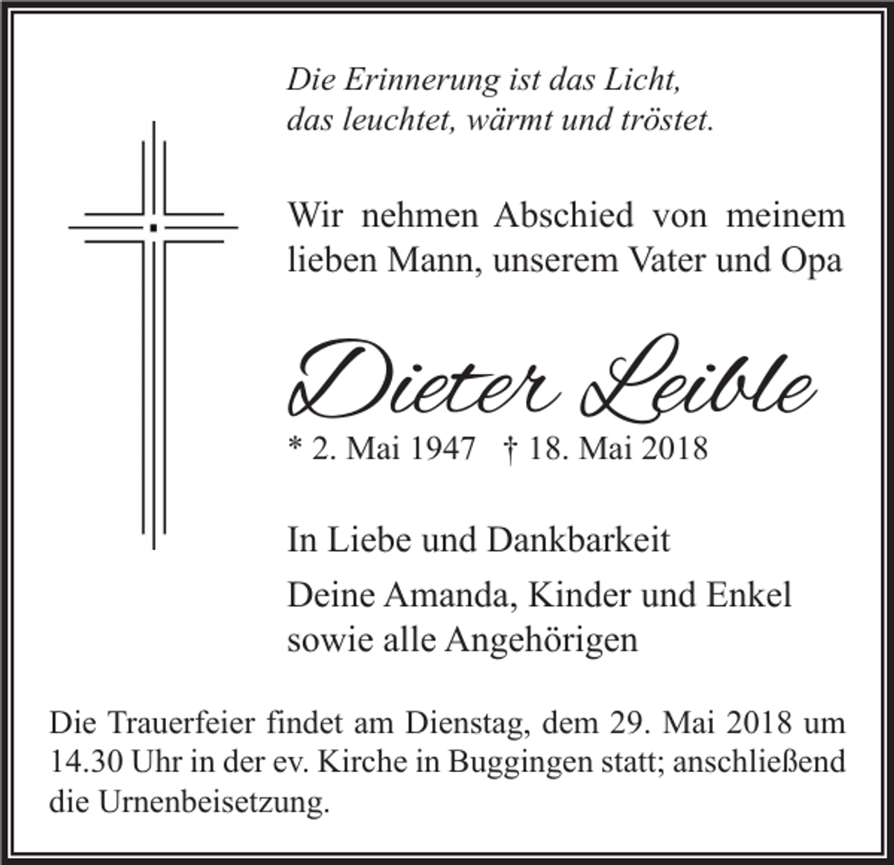 <p>Di e Eri<br />Die<br />Erinnerung<br />n n er u n g ist<br />istddas<br />as LiLicht,<br />c ht,<br />ddas<br />as lleuchtet,<br />e u c ht et, wärmt<br />w är mt uund<br />n d trtröstet.<br />öst et.</p><p>Wir n enehmen<br />Wir<br />h m e n AAbschied<br />bs c hi e d v von<br />o n mmeinem<br />ei n e m<br />li<br />e b e n Mann,<br />M a n n, unserem<br />u ns er e m Vater<br />Vat er und<br />u n d Opa<br />O pa<br />lieben</p><p>DieterLeible<br />Dieter<br />Leible<br />** 2.<br />2. Mai<br />M ai 11947<br />9 4 7 †† 118.<br />8. Mai<br />M ai 22</p><p>I n Liebe<br />In<br />Li e b e und<br />u n d Dankbarkeit<br />D a n k b ar k eit<br />Kinder<br />DDeine<br />ei n e AAmanda,<br />m a n d a, Ki<br />n d er uund<br />n d EEnkel<br />n k el<br />ssowie<br />o wi e alle<br />all e Angehörigen<br />A n g e h öri g e n<br />Di e TrTrauerfeier<br />Die<br />a u erf ei er fifindet<br />n d et aam<br />m Di<br />Dienstag,<br />e nst a g, ddem<br />e m 229.<br />9. Mai<br />M ai 22018<br />0 1 8 uum<br />m<br />114.30<br />4. 3 0 Uhr<br />U hr iin<br />n dder<br />er eev.<br />v. Kirche<br />Kir c h e iin<br />n Buggingen<br />B u g gi n g e n ststatt;<br />att; aanschließend<br />ns c hli e ß e n d<br />die<br />di<br />e Urnenbeisetzung.<br />Ur n e n b eis et z u n g.</p>