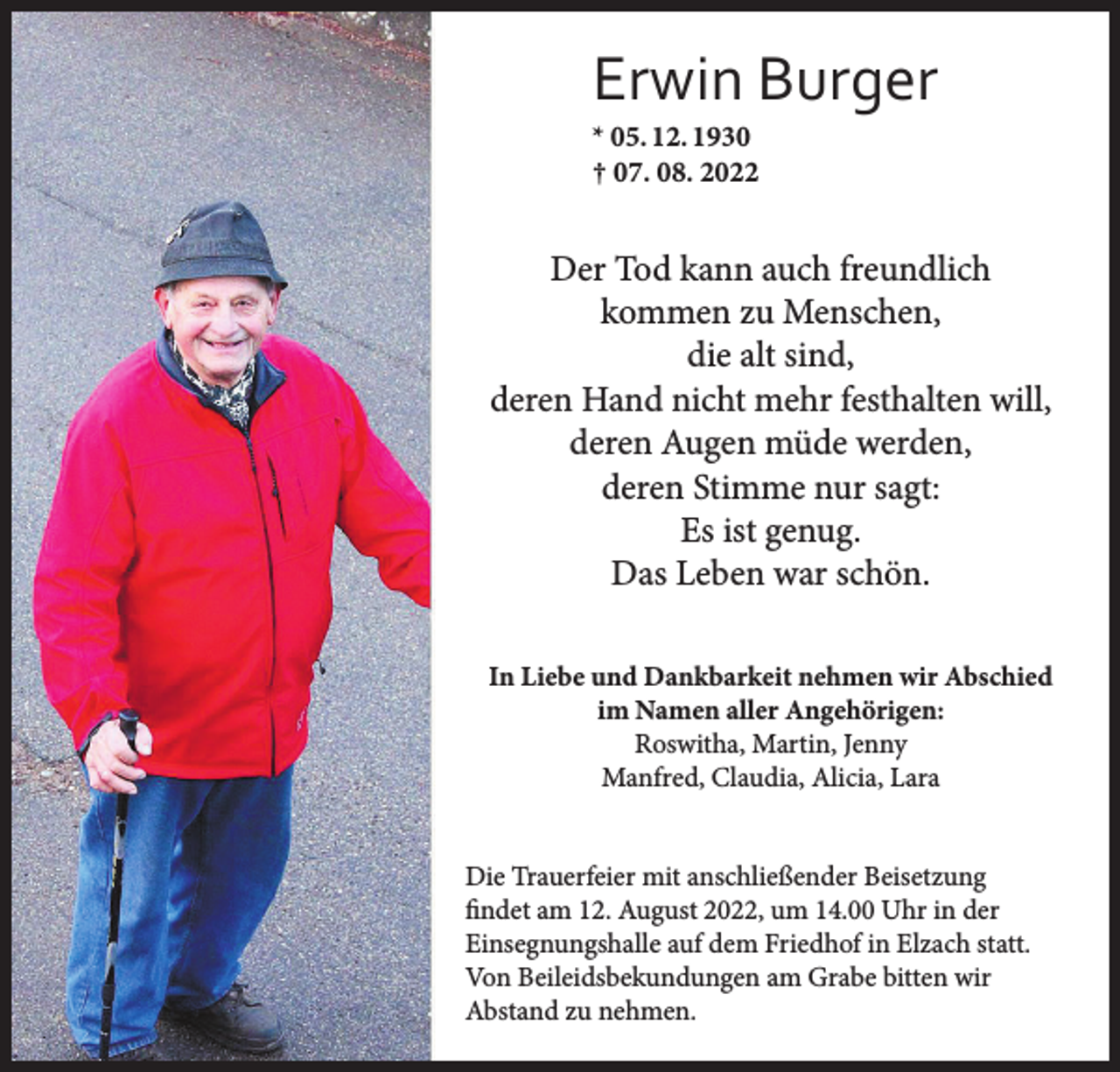<p>Erwin Burger<br />* 05. 12. 1930<br />† 07. 08. 2022</p><p>Der Tod kann auch freundlich<br />kommen zu Menschen,<br />die alt sind,<br />deren Hand nicht mehr festhalten will,<br />deren Augen müde werden,<br />deren Stimme nur sagt:<br />Es ist genug.<br />Das Leben war schön.<br />In Liebe und Dankbarkeit nehmen wir Abschied<br />im Namen aller Angehörigen:<br />Roswitha, Martin, Jenny<br />Manfred, Claudia, Alicia, Lara<br />Die Trauerfeier mit anschließender Beisetzung<br />ﬁndet am 12. August 2022, um 14.00 Uhr in der<br />Einsegnungshalle auf dem Friedhof in Elzach statt.<br />Von Beileidsbekundungen am Grabe bitten wir<br />Abstand zu nehmen.</p>