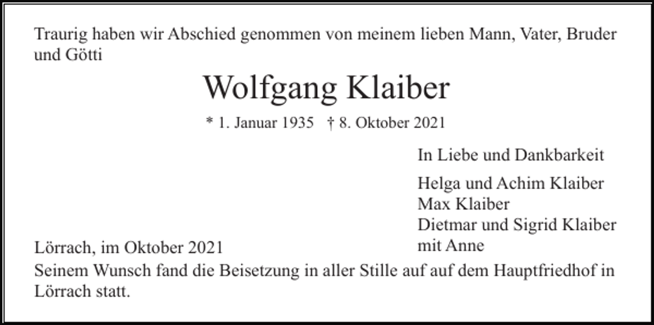 <p>Traurig haben wir Abschied genommen von meinem lieben Mann, Vater, Bruder<br />und Götti</p><p>Wolfgang Klaiber<br />* 1. Januar 1935 † 8. Oktober 2021</p><p>In Liebe und Dankbarkeit<br />Helga und Achim Klaiber<br />Max Klaiber<br />Dietmar und Sigrid Klaiber<br />mit Anne<br />Lörrach, im Oktober 2021<br />Seinem Wunsch fand die Beisetzung in aller Stille auf auf dem Hauptfriedhof in<br />Lörrach statt.</p>