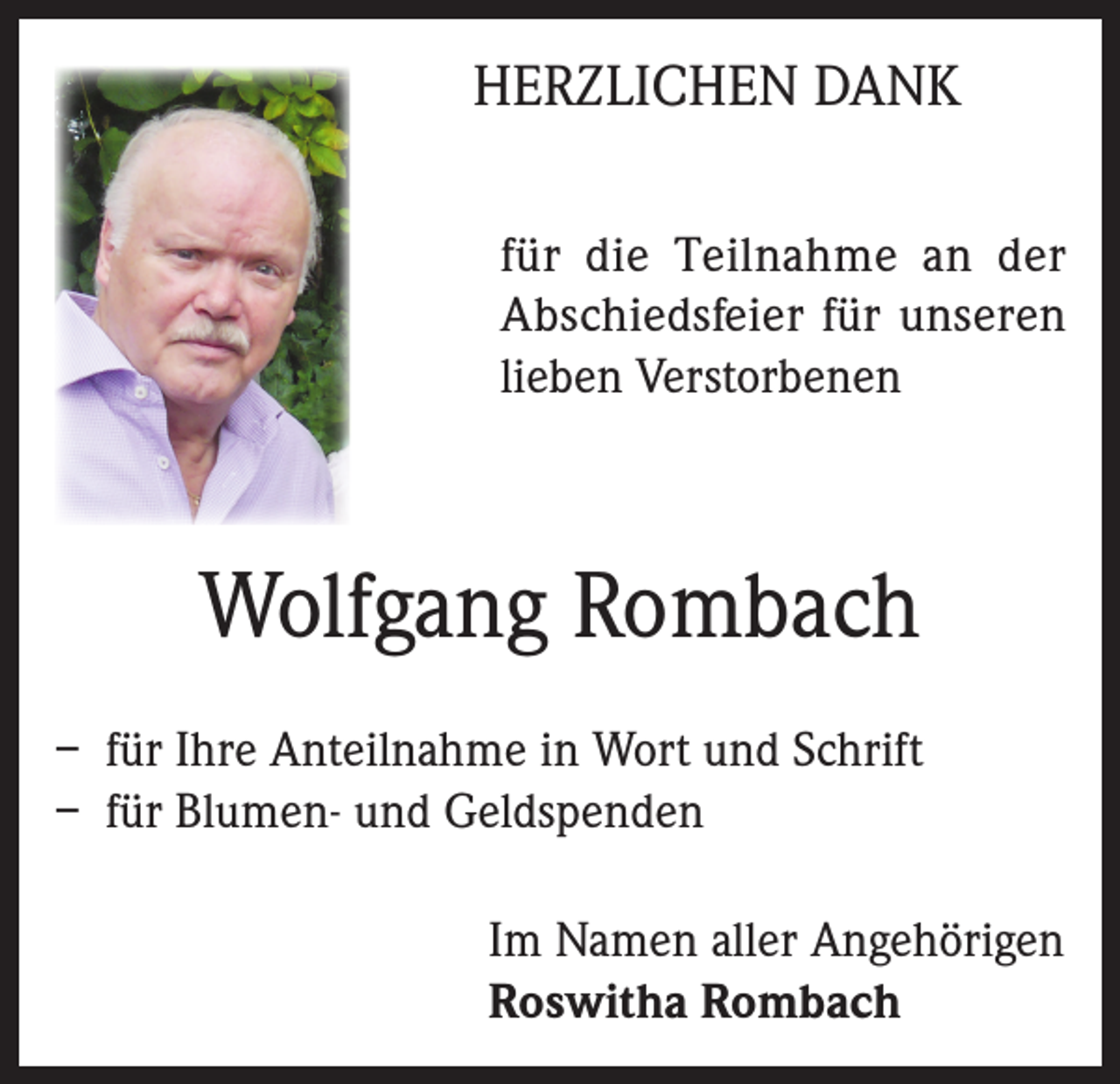 <p>HERZLICHEN DANK<br />für die Teilnahme an der<br />Abschiedsfeier für unseren<br />lieben Verstorbenen</p><p>Wolfgang Rombach<br />– für Ihre Anteilnahme in Wort und Schrift<br />– für Blumen- und Geldspenden<br />Im Namen aller Angehörigen<br />Roswitha Rombach</p>