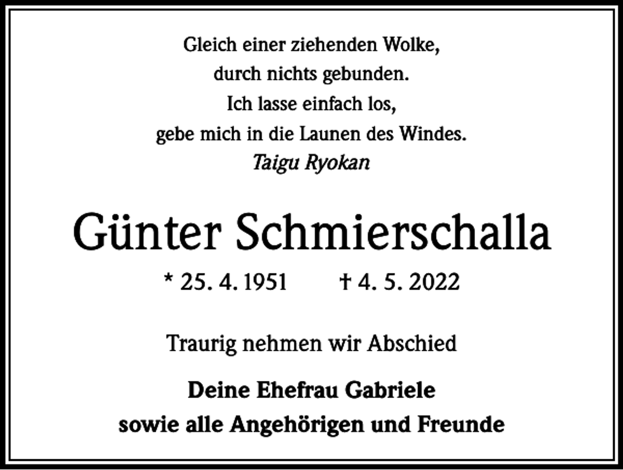 <p>Gleich einer ziehenden Wolke,<br />durch nichts gebunden.<br />Ich lasse einfach los,<br />gebe mich in die Launen des Windes.<br />Taigu Ryokan</p><p>Günter Schmierschalla<br />* 25. 4. 1951 † 4. 5. 2022<br />Traurig nehmen wir Abschied<br />Deine Ehefrau Gabriele<br />sowie alle Angehörigen und Freunde</p>