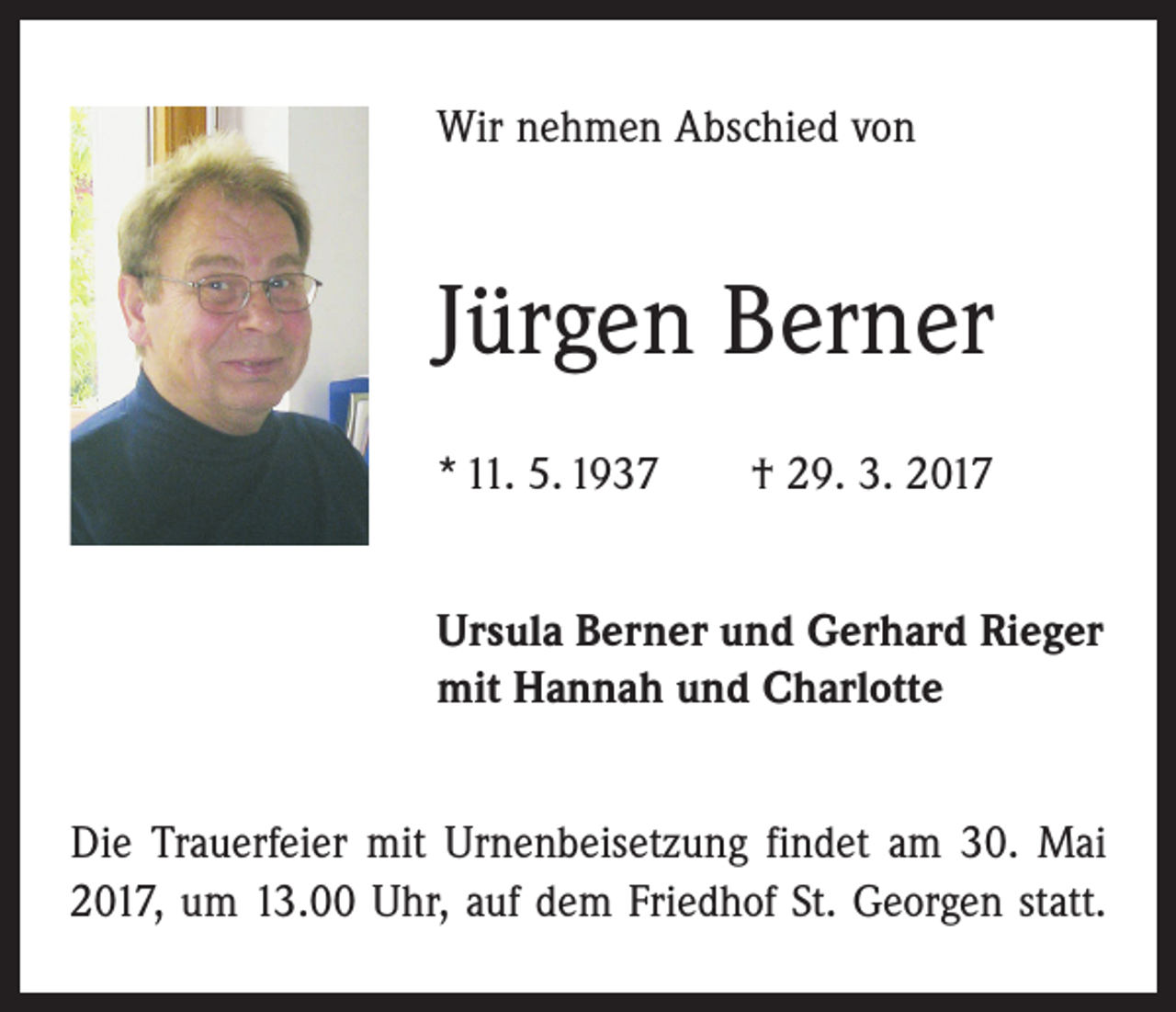 <p>Wir nehmen Abschied von</p><p>Jürgen Berner<br />* 11. 5. 1937 † 29. 3. 2017<br />Ursula Berner und Gerhard Rieger<br />mit Hannah und Charlotte<br />Die Trauerfeier mit Urnenbeisetzung findet am 30. Mai<br />2017, um 13.00 Uhr, auf dem Friedhof St. Georgen statt.</p>