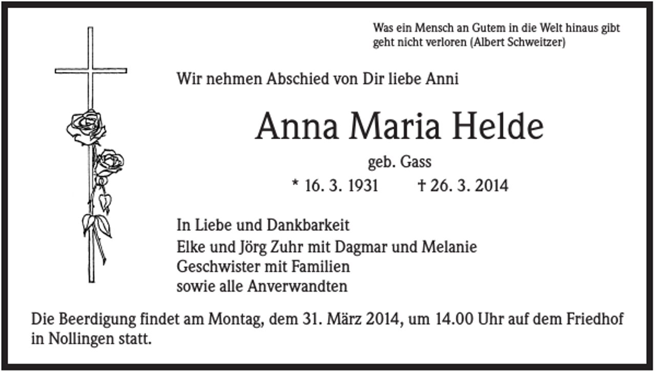 <p>Was ein Mensch an Gutem in die Welt hinaus gibt<br />geht nicht verloren (Albert Schweitzer)</p><p>Wir nehmen Abschied von Dir liebe Anni</p><p>Anna Maria Helde<br />geb. Gass<br />* 16. 3. 1931<br />† 26. 3. 2014<br />In Liebe und Dankbarkeit<br />Elke und Jörg Zuhr mit Dagmar und Melanie<br />Geschwister mit Familien<br />sowie alle Anverwandten<br />Die Beerdigung findet am Montag, dem 31. März 2014, um 14.00 Uhr auf dem Friedhof<br />in Nollingen statt.</p>