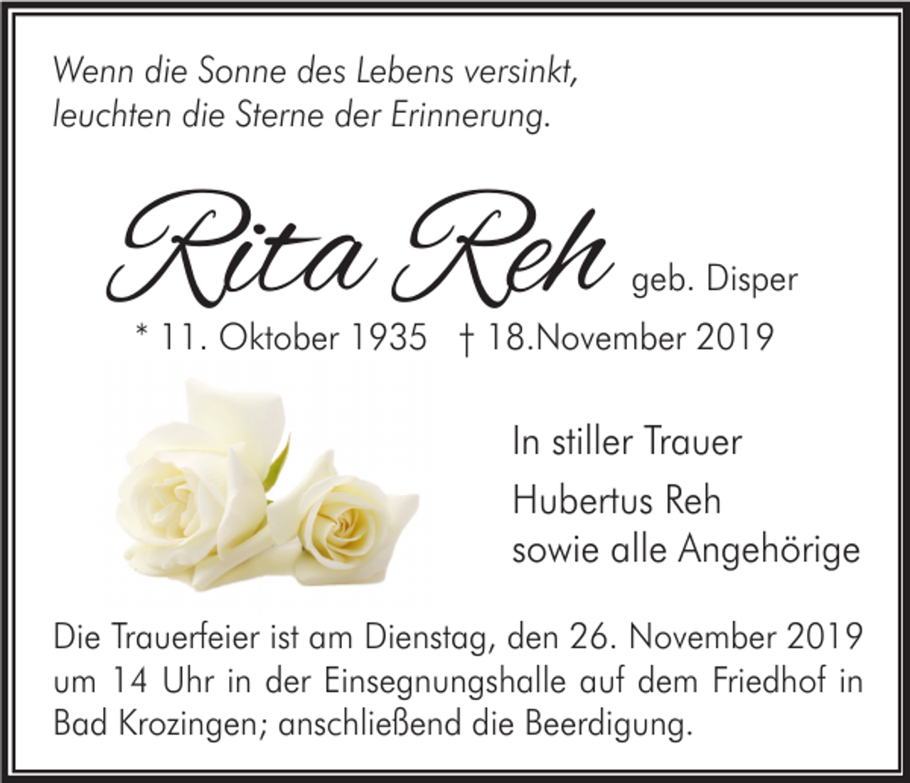 <p>Wenn die Sonne des Lebens versinkt,<br />leuchten die Sterne der Erinnerung.</p><p>Rita Reh</p><p>geb. Disper</p><p>* 11. Oktober 1935 † 18.November 2019</p><p>In stiller Trauer<br />Hubertus Reh<br />sowie alle Angehörige<br />Die Trauerfeier ist am Dienstag, den 26. November 2019<br />um 14 Uhr in der Einsegnungshalle auf dem Friedhof in<br />Bad Krozingen; anschließend die Beerdigung.</p>
