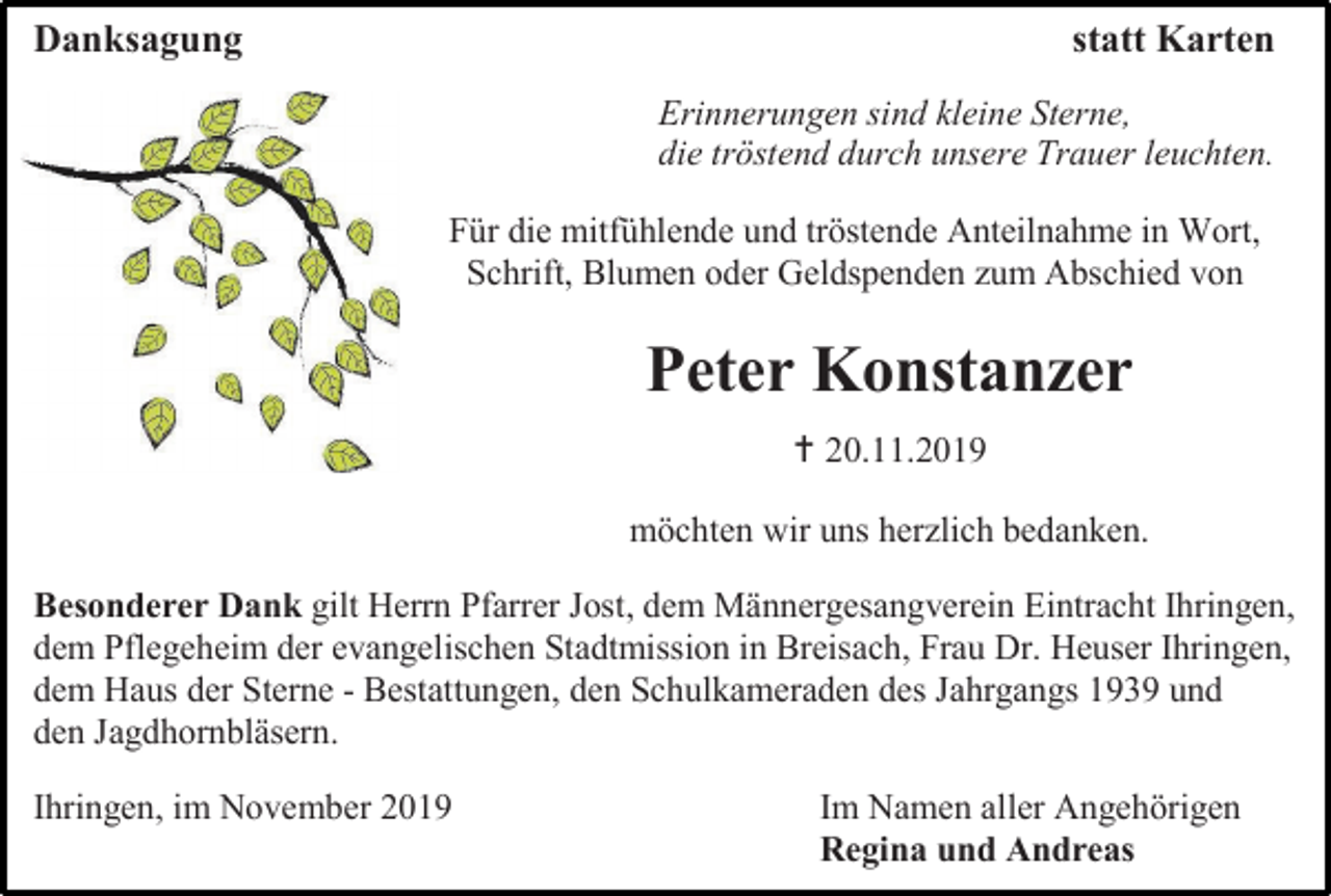 <p>Danksagung</p><p>statt Karten<br />Erinnerungen sind kleine Sterne,<br />die tröstend durch unsere Trauer leuchten.<br />Für die mitfühlende und tröstende Anteilnahme in Wort,<br />Schrift, Blumen oder Geldspenden zum Abschied von</p><p>Peter Konstanzer<br /> 20.11.2019<br />möchten wir uns herzlich bedanken.<br />Besonderer Dank gilt Herrn Pfarrer Jost, dem Männergesangverein Eintracht Ihringen,<br />dem Pflegeheim der evangelischen Stadtmission in Breisach, Frau Dr. Heuser Ihringen,<br />dem Haus der Sterne - Bestattungen, den Schulkameraden des Jahrgangs 1939 und<br />den Jagdhornbläsern.<br />Ihringen, im November 2019</p><p>Im Namen aller Angehörigen<br />Regina und Andreas</p>