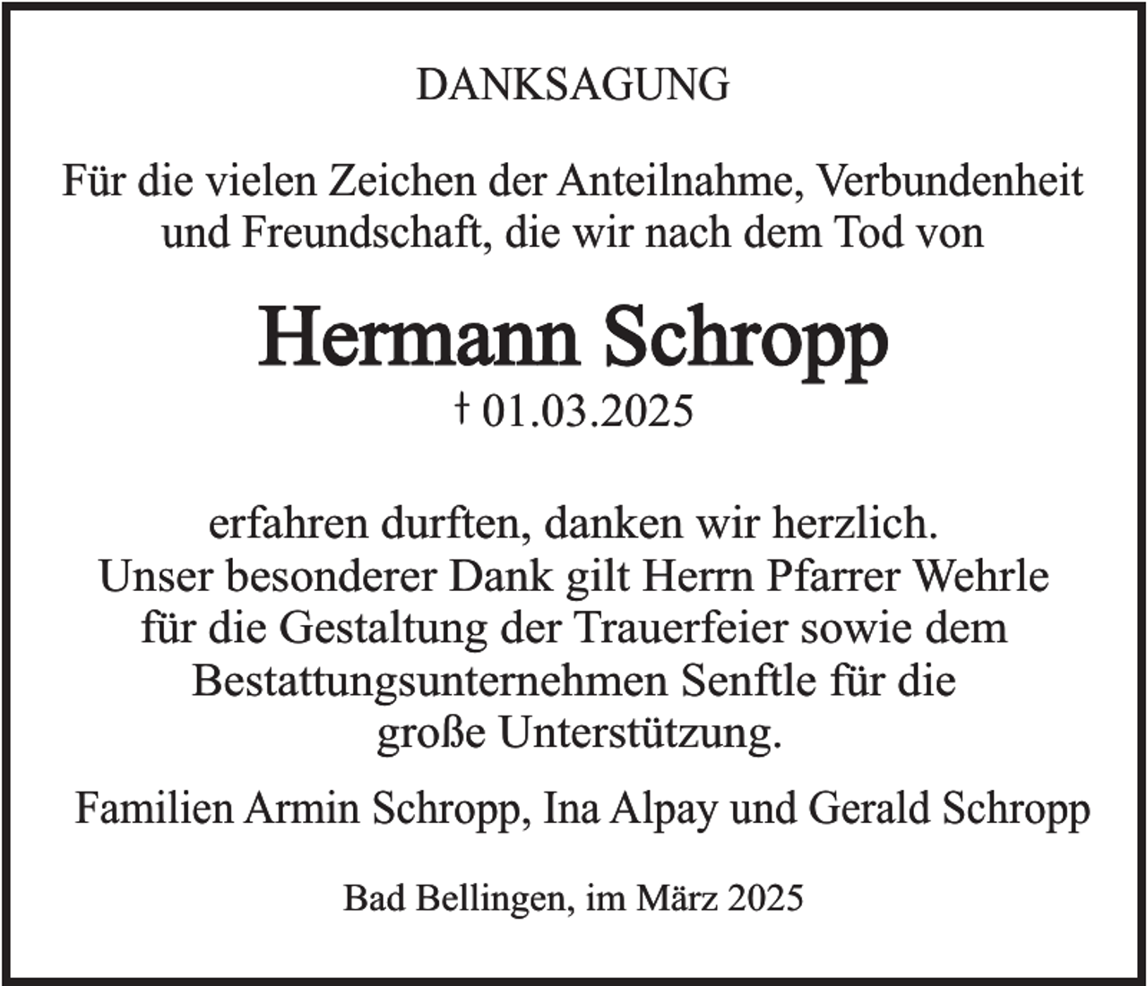 <p>DANKSAGUNG<br />Für die vielen Zeichen der Anteilnahme, Verbundenheit<br />und Freundschaft, die wir nach dem Tod von</p><p>Hermann Schropp<br />01.03.2025</p><p>erfahren durften, danken wir herzlich.<br />Unser besonderer Dank gilt Herrn Pfarrer Wehrle<br />für die Gestaltung der Trauerfeier sowie dem<br />Bestattungsunternehmen Senftle für die<br />große Unterstützung.<br />Familien Armin Schropp, Ina Alpay und Gerald Schropp<br />Bad Bellingen, im März 2025</p>