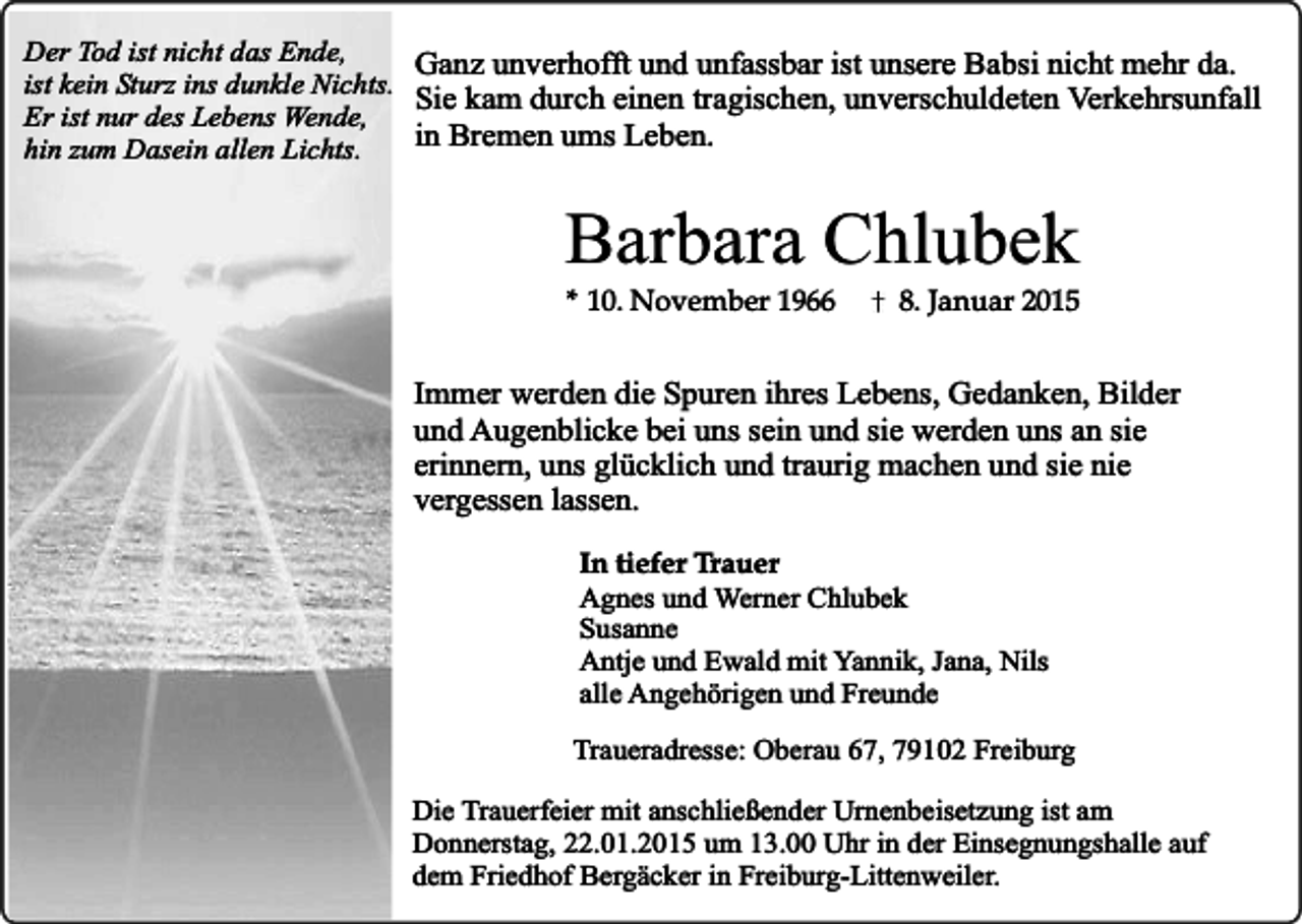 <p>Der Tod ist nicht das Ende,<br />Ganz unverhofft und unfassbar ist unsere Babsi nicht mehr da.<br />ist kein Sturz ins dunkle Nichts.<br />Sie kam durch einen tragischen, unverschuldeten Verkehrsunfall<br />Er ist nur des Lebens Wende,<br />in<br />Bremen ums Leben.<br />hin zum Dasein allen Lichts.</p><p>Barbara Chlubek<br />* 10. November 1966</p><p>8. Januar 2015</p><p>Immer werden die Spuren ihres Lebens, Gedanken, Bilder<br />und Augenblicke bei uns sein und sie werden uns an sie<br />erinnern, uns glücklich und traurig machen und sie nie<br />vergessen lassen.<br />In tiefer Trauer<br />Agnes und Werner Chlubek<br />Susanne<br />Antje und Ewald mit Yannik, Jana, Nils<br />alle Angehörigen und Freunde<br />Traueradresse: Oberau 67, 79102 Freiburg<br />Die Trauerfeier mit anschließender Urnenbeisetzung ist am<br />Donnerstag, 22.01.2015 um 13.00 Uhr in der Einsegnungshalle auf<br />dem Friedhof Bergäcker in Freiburg-Littenweiler.</p>