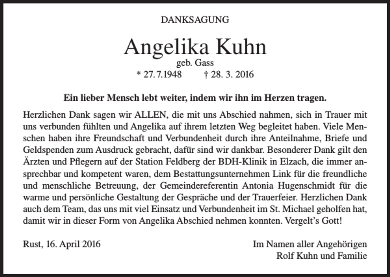 <p>DANKSAGUNG</p><p>Angelika<br />Kuhn<br />geb. Gass<br />* 27. 7.1948</p><p>† 28. 3. 2016</p><p>Ein lieber Mensch lebt weiter, indem wir ihn im Herzen tragen.<br />Herzlichen Dank sagen wir ALLEN, die mit uns Abschied nahmen, sich in Trauer mit<br />uns verbunden fühlten und Angelika auf ihrem letzten Weg begleitet haben. Viele Menschen haben ihre Freundschaft und Verbundenheit durch ihre Anteilnahme, Briefe und<br />Geldspenden zum Ausdruck gebracht, dafür sind wir dankbar. Besonderer Dank gilt den<br />Ärzten und Pflegern auf der Station Feldberg der BDH-Klinik in Elzach, die immer ansprechbar und kompetent waren, dem Bestattungsunternehmen Link für die freundliche<br />und menschliche Betreuung, der Gemeindereferentin Antonia Hugenschmidt für die<br />warme und persönliche Gestaltung der Gespräche und der Trauerfeier. Herzlichen Dank<br />auch dem Team, das uns mit viel Einsatz und Verbundenheit im St. Michael geholfen hat,<br />damit wir in dieser Form von Angelika Abschied nehmen konnten. Vergelt’s Gott!<br />Rust, 16. April 2016</p><p>Im Namen aller Angehörigen<br />Rolf Kuhn und Familie</p>