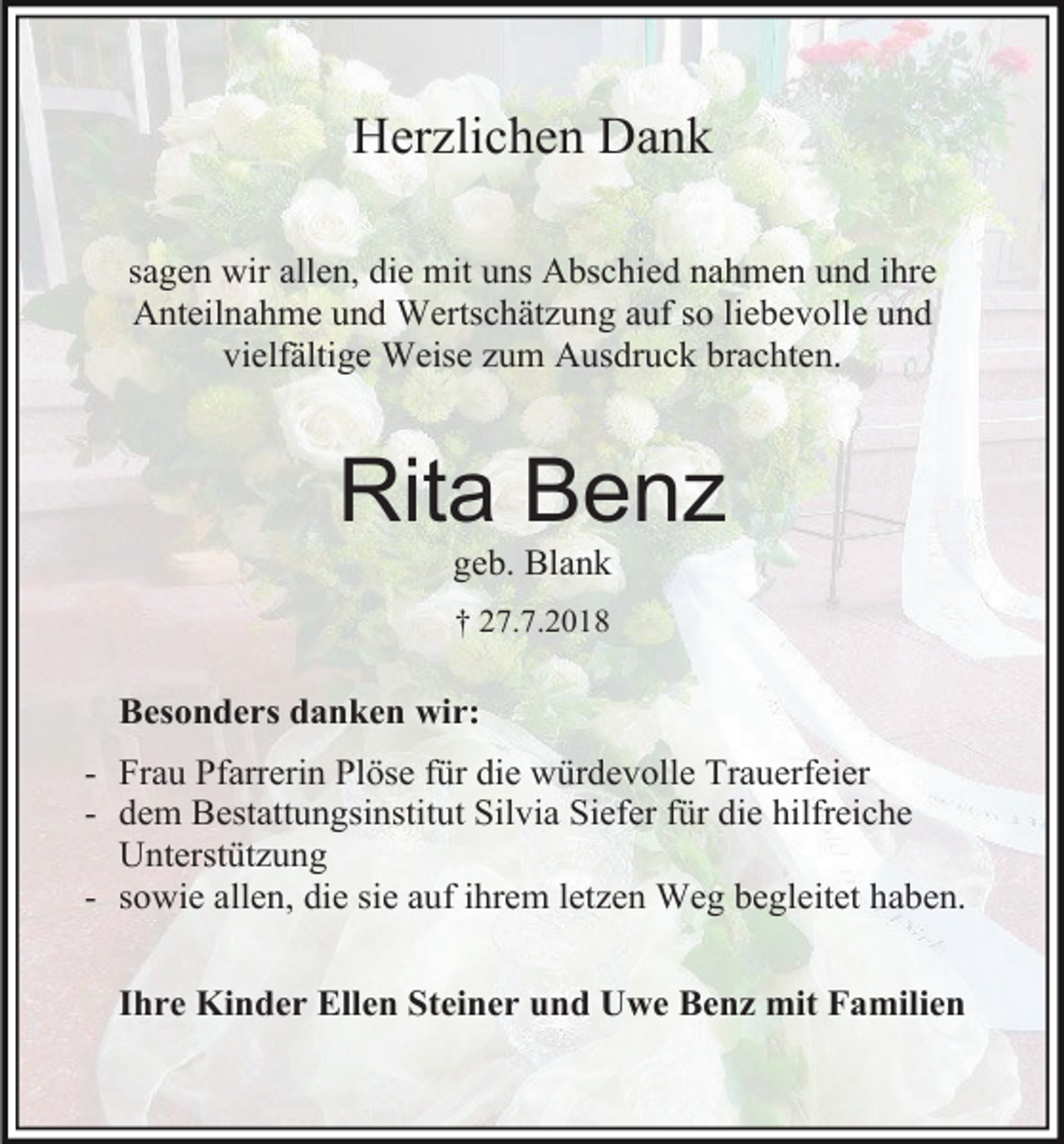<p>Herzlichen Dank<br />sagen wir allen, die mit uns Abschied nahmen und ihre<br />Anteilnahme und Wertschätzung auf so liebevolle und<br />vielfältige Weise zum Ausdruck brachten.</p><p>Rita Benz<br />geb. Blank<br />† 27.7.2018</p><p>Besonders danken wir:<br />- Frau Pfarrerin Plöse für die würdevolle Trauerfeier<br />- dem Bestattungsinstitut Silvia Siefer für die hilfreiche<br />Unterstützung<br />- sowie allen, die sie auf ihrem letzen Weg begleitet haben.<br />Ihre Kinder Ellen Steiner und Uwe Benz mit Familien</p>