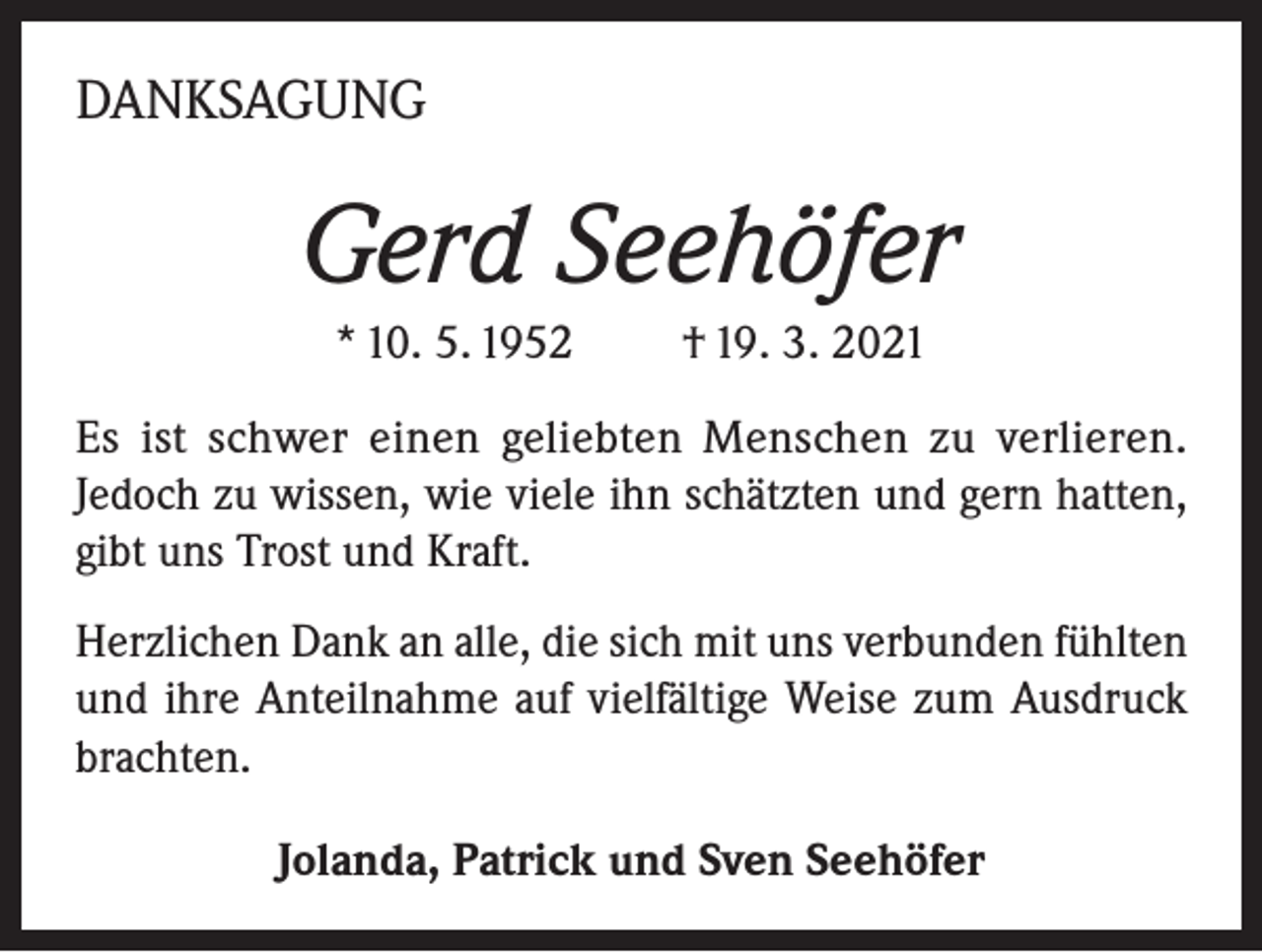 <p>DANKSAGUNG</p><p>Gerd Seehöfer<br />* 10. 5. 1952 † 19. 3. 2021<br />Es ist schwer einen geliebten Menschen zu verlieren.<br />Jedoch zu wissen, wie viele ihn schätzten und gern hatten,<br />gibt uns Trost und Kraft.<br />Herzlichen Dank an alle, die sich mit uns verbunden fühlten<br />und ihre Anteilnahme auf vielfältige Weise zum Ausdruck<br />brachten.<br />Jolanda, Patrick und Sven Seehöfer</p>