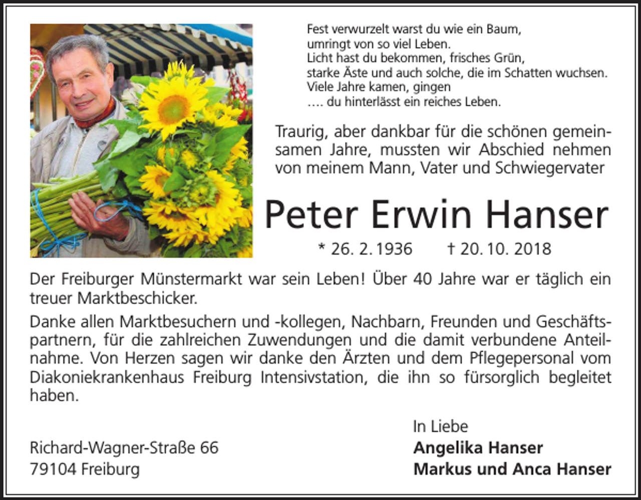 <p>Fest verwurzelt warst du wie ein Baum,<br />umringt von so viel Leben.<br />Licht hast du bekommen, frisches Grün,<br />starke Äste und auch solche, die im Schatten wuchsen.<br />Viele Jahre kamen, gingen<br />…. du hinterlässt ein reiches Leben.</p><p>Traurig, aber dankbar für die schönen gemeinsamen Jahre, mussten wir Abschied nehmen<br />von meinem Mann, Vater und Schwiegervater</p><p>Peter Erwin Hanser<br />* 26. 2. 1936 † 20. 10. 2018<br />Der Freiburger Münstermarkt war sein Leben! Über 40 Jahre war er täglich ein<br />­treuer Marktbeschicker.<br />Danke allen Marktbesuchern und -kollegen, Nachbarn, Freunden und Geschäfts­<br />partnern, für die zahlreichen Zuwendungen und die damit verbundene Anteil­<br />nahme. Von Herzen sagen wir danke den Ärzten und dem Pflegepersonal vom<br />Diakoniekranken­<br />haus Freiburg Intensivstation, die ihn so fürsorglich begleitet<br />­haben.</p><p>Richard-Wagner-Straße 66<br />79104 Freiburg</p><p>In Liebe<br />Angelika Hanser<br />Markus und Anca Hanser</p>