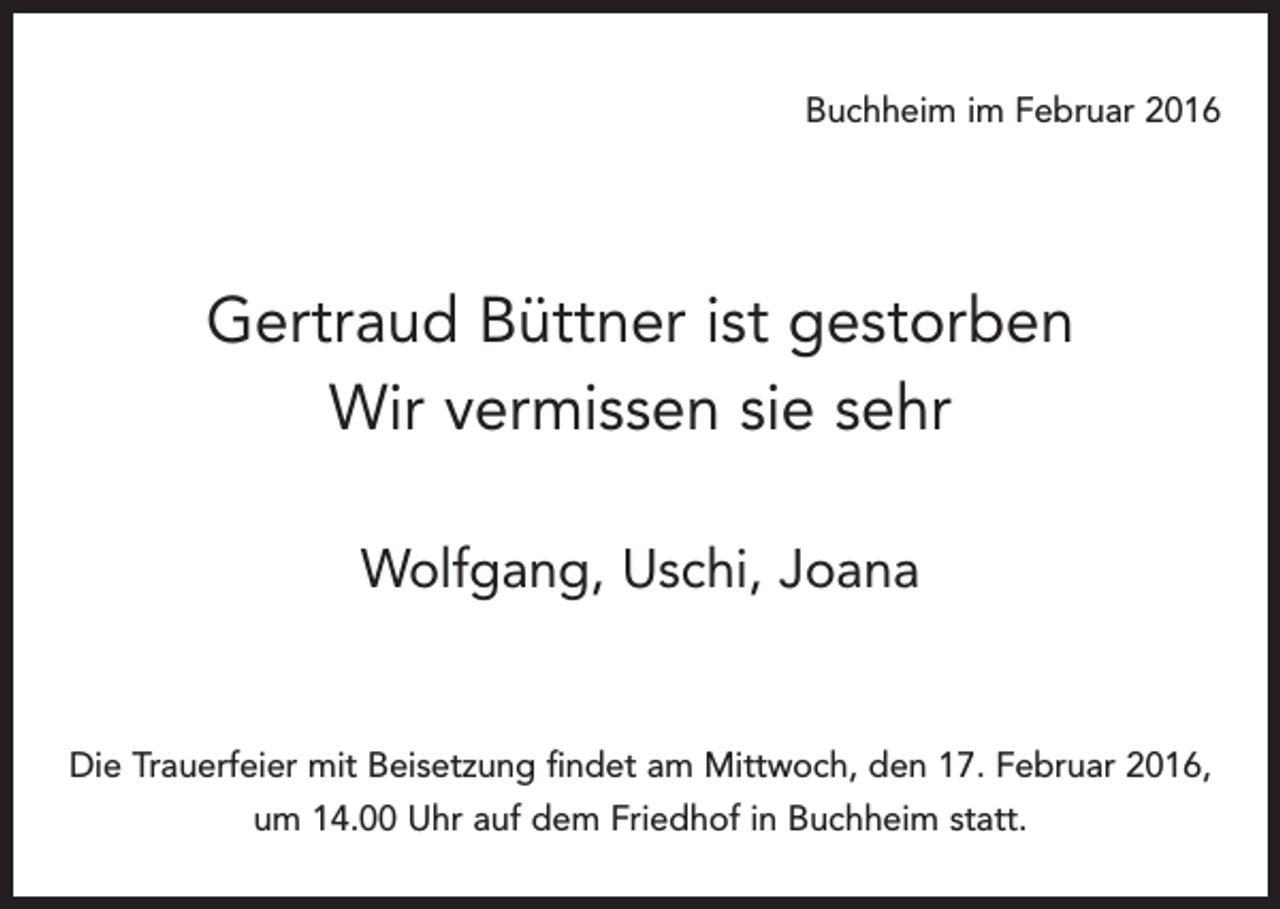 <p>Buchheim im Februar 2016</p><p>Gertraud Büttner ist gestorben<br />Wir vermissen sie sehr<br />Wolfgang, Uschi, Joana</p><p>Die Trauerfeier mit Beisetzung findet am Mittwoch, den 17. Februar 2016,<br />um 14.00 Uhr auf dem Friedhof in Buchheim statt.</p>