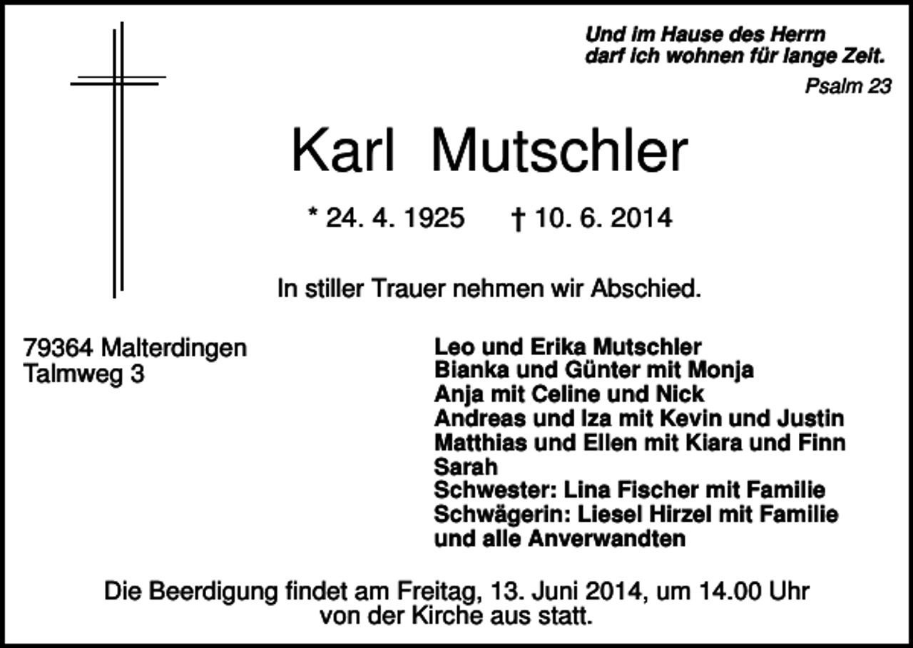 <p>Und im Hause des Herrn<br />darf ich wohnen für lange Zeit.<br />Psalm 23</p><p>Karl Mutschler<br />* 24. 4. 1925</p><p>† 10. 6. 2014</p><p>In stiller Trauer nehmen wir Abschied.<br />79364 Malterdingen<br />Talmweg 3</p><p>Leo und Erika Mutschler<br />Bianka und Günter mit Monja<br />Anja mit Celine und Nick<br />Andreas und Iza mit Kevin und Justin<br />Matthias und Ellen mit Kiara und Finn<br />Sarah<br />Schwester: Lina Fischer mit Familie<br />Schwägerin: Liesel Hirzel mit Familie<br />und alle Anverwandten</p><p>Die Beerdigung findet am Freitag, 13. Juni 2014, um 14.00 Uhr<br />von der Kirche aus statt.</p>