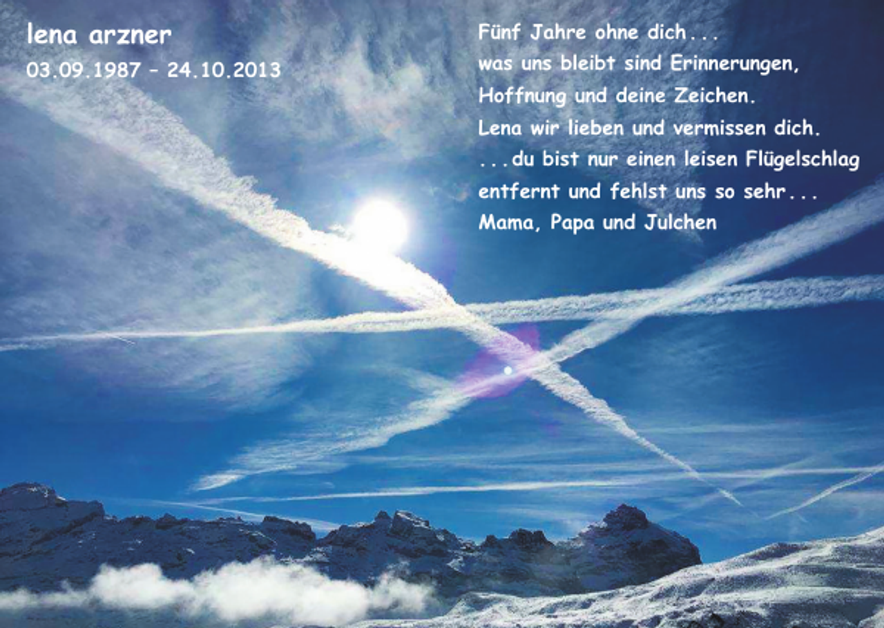 <p>lena arzner<br />03.09.1987 – 24.10.2013</p><p>Fünf Jahre ohne dich . . .<br />was uns bleibt sind Erinnerungen,<br />Hoffnung und deine Zeichen.<br />Lena wir lieben und vermissen dich.<br />. . . du bist nur einen leisen Flügelschlag<br />entfernt und fehlst uns so sehr . . .<br />Mama, Papa und Julchen</p>