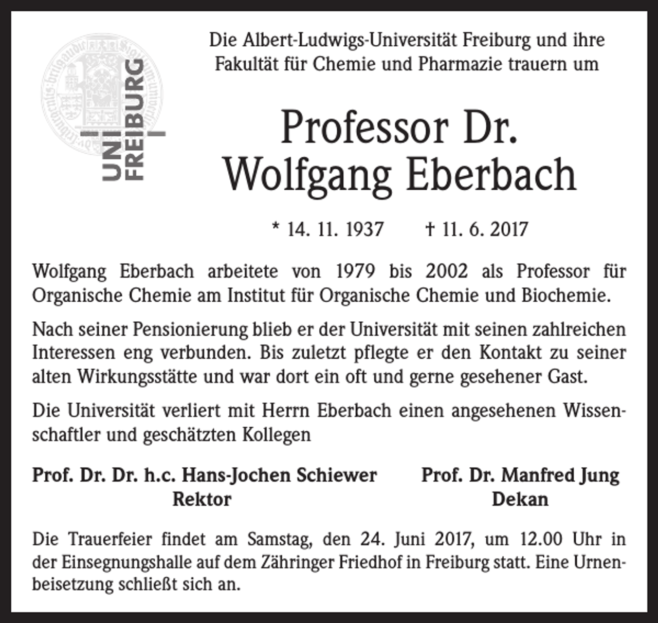 <p>Die Albert-Ludwigs-Universität Freiburg und ihre<br />Fakultät für Chemie und Pharmazie trauern um</p><p>Professor Dr.<br />Wolfgang Eberbach<br />* 14. 11. 1937 † 11. 6. 2017<br />Wolfgang Eberbach arbeitete von 1979 bis 2002 als Professor für<br />Organische Chemie am Institut für Organische Chemie und Biochemie.<br />Nach seiner Pensionierung blieb er der Universität mit seinen zahlreichen<br />Interessen eng verbunden. Bis zuletzt pflegte er den Kontakt zu seiner<br />alten Wirkungsstätte und war dort ein oft und gerne gesehener Gast.<br />Die Universität verliert mit Herrn Eberbach einen angesehenen Wissenschaftler und geschätzten Kollegen<br />P<br />rof. Dr. Dr. h.c. Hans-Jochen Schiewer</p><p>Rektor</p><p>Prof. Dr. Manfred Jung<br />Dekan</p><p>Die Trauerfeier findet am Samstag, den 24. Juni 2017, um 12.00 Uhr in<br />der Einsegnungshalle auf dem Zähringer Friedhof in Freiburg statt. Eine Urnenbeisetzung schließt sich an.</p>