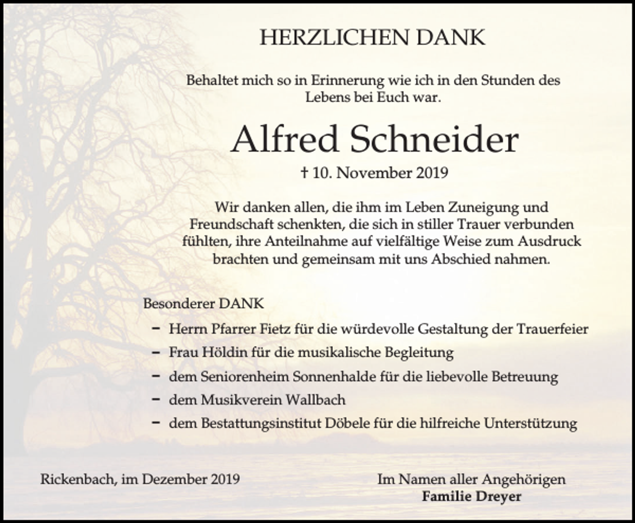 <p>HERZLICHEN DANK<br />Behaltet mich so in Erinnerung wie ich in den Stunden des<br />Lebens bei Euch war.</p><p>Alfred Schneider<br />† 10. November 2019<br />Wir danken allen, die ihm im Leben Zuneigung und<br />Freundschaft schenkten, die sich in stiller Trauer verbunden<br />fühlten, ihre Anteilnahme auf vielfältige Weise zum Ausdruck<br />brachten und gemeinsam mit uns Abschied nahmen.<br />Besonderer DANK<br />D Herrn Pfarrer Fietz für die würdevolle Gestaltung der Trauerfeier<br />D Frau Höldin für die musikalische Begleitung<br />D dem Seniorenheim Sonnenhalde für die liebevolle Betreuung<br />D dem Musikverein Wallbach<br />D dem Bestattungsinstitut Döbele für die hilfreiche Unterstützung</p><p>Rickenbach, im Dezember 2019</p><p>Im Namen aller Angehörigen<br />Familie Dreyer</p>