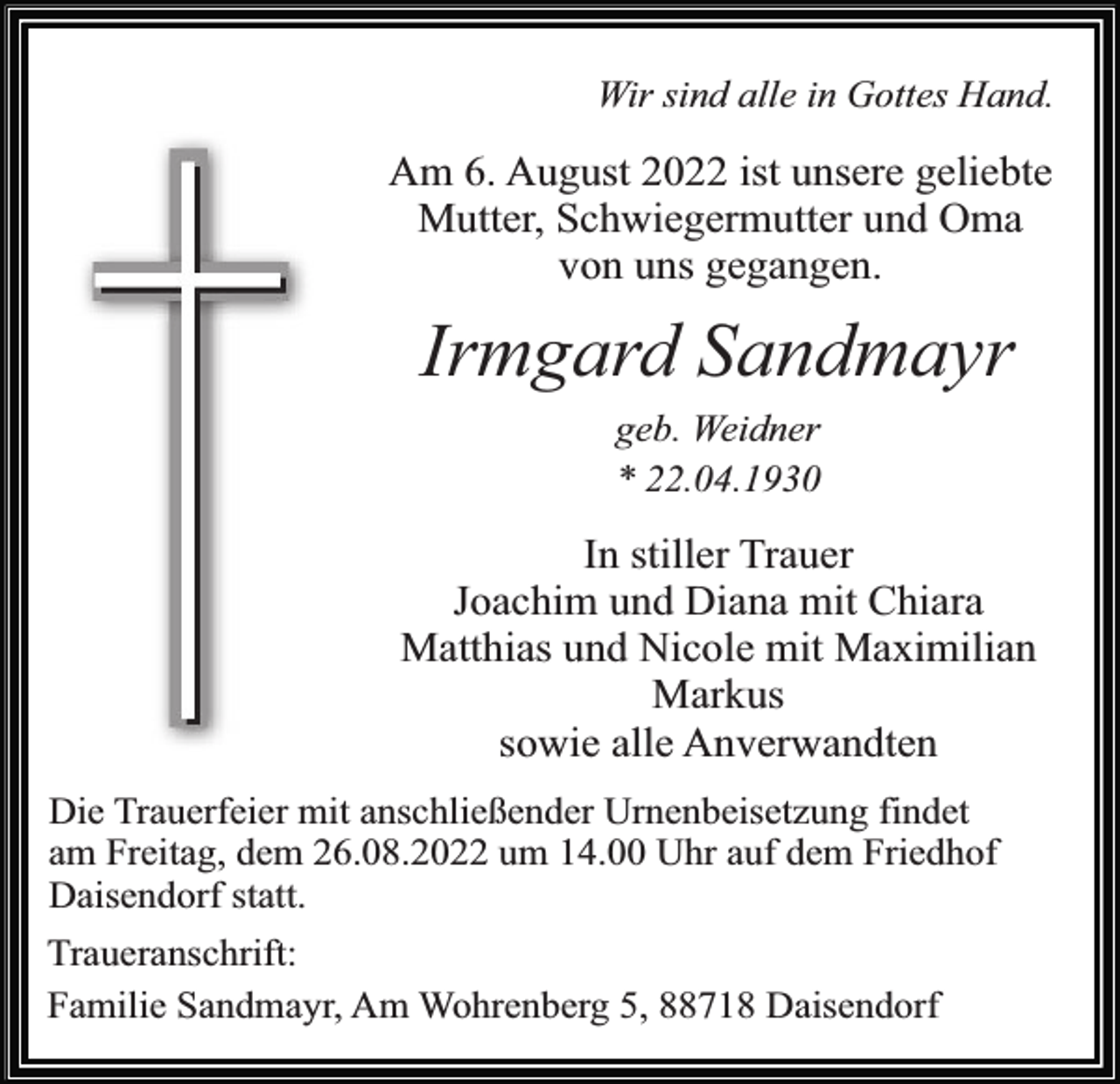 <p>Wir sind alle in Gottes Hand.</p><p>Am 6. August 2022 ist unsere geliebte<br />Mutter, Schwiegermutter und Oma<br />von uns gegangen.</p><p>Irmgard Sandmayr<br />geb. Weidner<br />* 22.04.1930</p><p>In stiller Trauer<br />Joachim und Diana mit Chiara<br />Matthias und Nicole mit Maximilian<br />Markus<br />sowie alle Anverwandten<br />Die Trauerfeier mit anschließender Urnenbeisetzung findet<br />am Freitag, dem 26.08.2022 um 14.00 Uhr auf dem Friedhof<br />Daisendorf statt.<br />Traueranschrift:<br />Familie Sandmayr, Am Wohrenberg 5, 88718 Daisendorf</p>