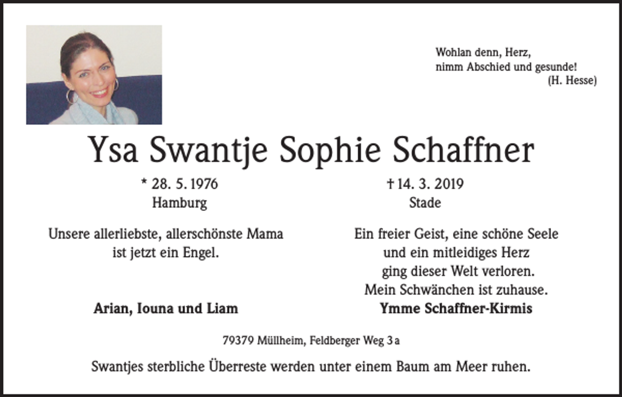 <p>Wohlan denn, Herz,<br />nimm Abschied und gesunde!</p><p>(H. Hesse)</p><p>Ysa Swantje Sophie Schaffner</p><p>* 28. 5. 1976<br />Hamburg</p><p>† 14. 3. 2019<br />Stade</p><p>Unsere allerliebste, allerschönste Mama<br />ist jetzt ein Engel.<br />Arian, Iouna und Liam</p><p>Ein freier Geist, eine schöne Seele<br />und ein mitleidiges Herz<br />ging dieser Welt verloren.<br />Mein Schwänchen ist zuhause.<br />Ymme Schaffner-Kirmis</p><p>79379 Müllheim, Feldberger Weg 3 a</p><p>Swantjes sterbliche Überreste werden unter einem Baum am Meer ruhen.</p>