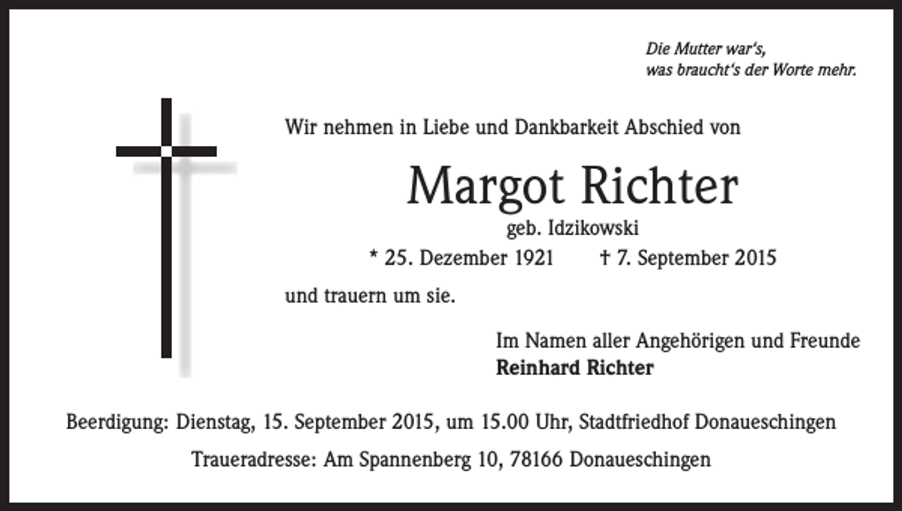 <p>Die Mutter war‘s,<br />was braucht‘s der Worte mehr.</p><p>Wir nehmen in Liebe und Dankbarkeit Abschied von</p><p>Margot Richter</p><p>geb. Idzikowski<br />* 25. Dezember 1921 † 7. September 2015<br />und trauern um sie.<br />Im Namen aller Angehörigen und Freunde<br />Reinhard Richter<br />Beerdigung: Dienstag, 15. September 2015, um 15.00 Uhr, Stadtfriedhof Donaueschingen<br />Traueradresse: Am Spannenberg 10, 78166 Donaueschingen</p>