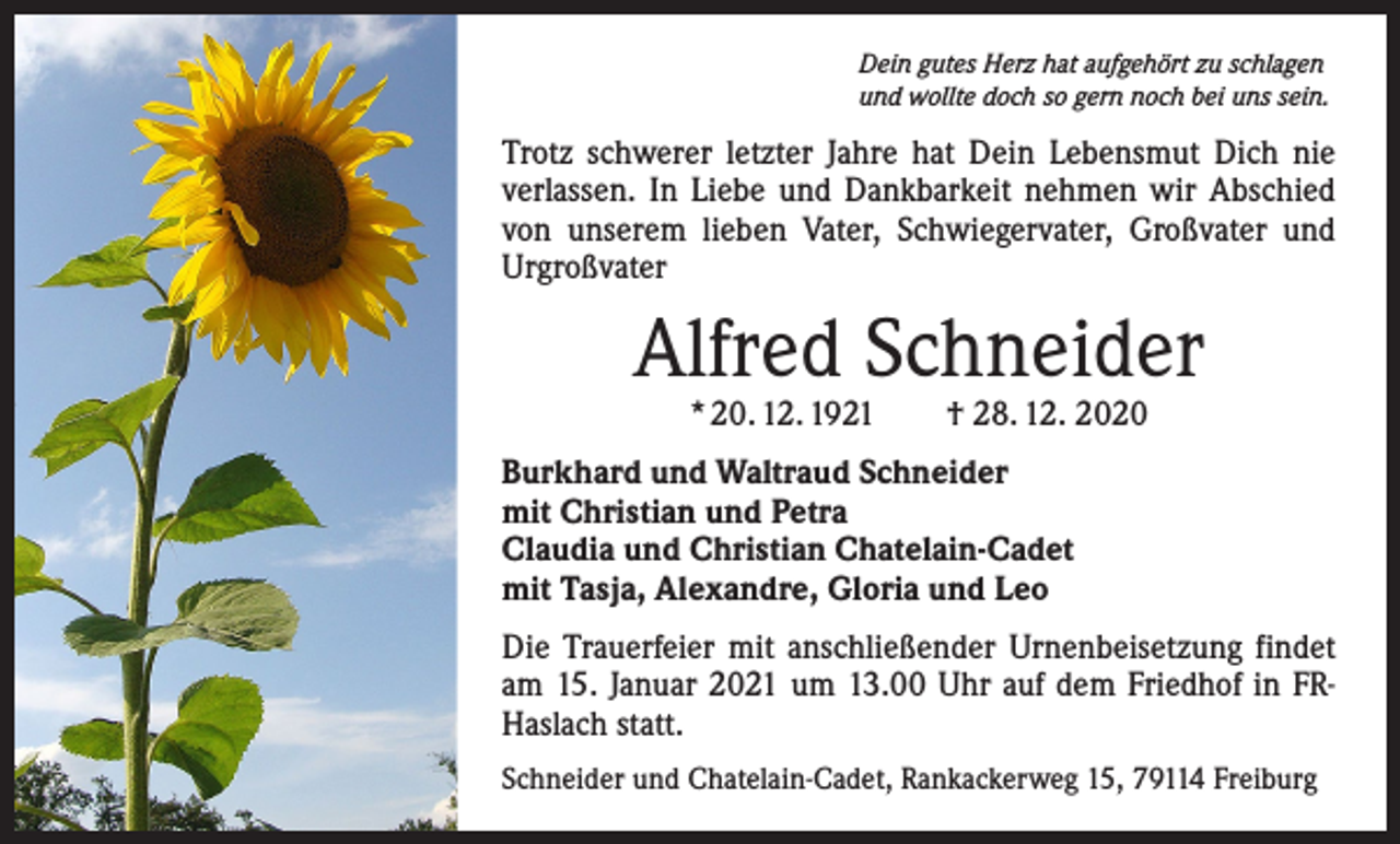 <p>Dein gutes Herz hat aufgehört zu schlagen<br />und wollte doch so gern noch bei uns sein.</p><p>Trotz schwerer letzter Jahre hat Dein Lebensmut Dich nie<br />verlassen. In Liebe und Dankbarkeit nehmen wir Abschied<br />von unserem lieben Vater, Schwiegervater, Großvater und<br />­Urgroßvater</p><p>Alfred Schneider<br />* 20. 12. 1921 † 28. 12. 2020</p><p>Burkhard und Waltraud Schneider<br />mit Christian und Petra<br />Claudia und Christian Chatelain-Cadet<br />mit Tasja, Alexandre, Gloria und Leo<br />Die Trauerfeier mit anschließender Urnenbeisetzung findet<br />am 15. Januar 2021 um 13.00 Uhr auf dem Friedhof in FRHaslach statt.<br />Schneider und Chatelain-Cadet, Rankackerweg 15, 79114 Freiburg</p>