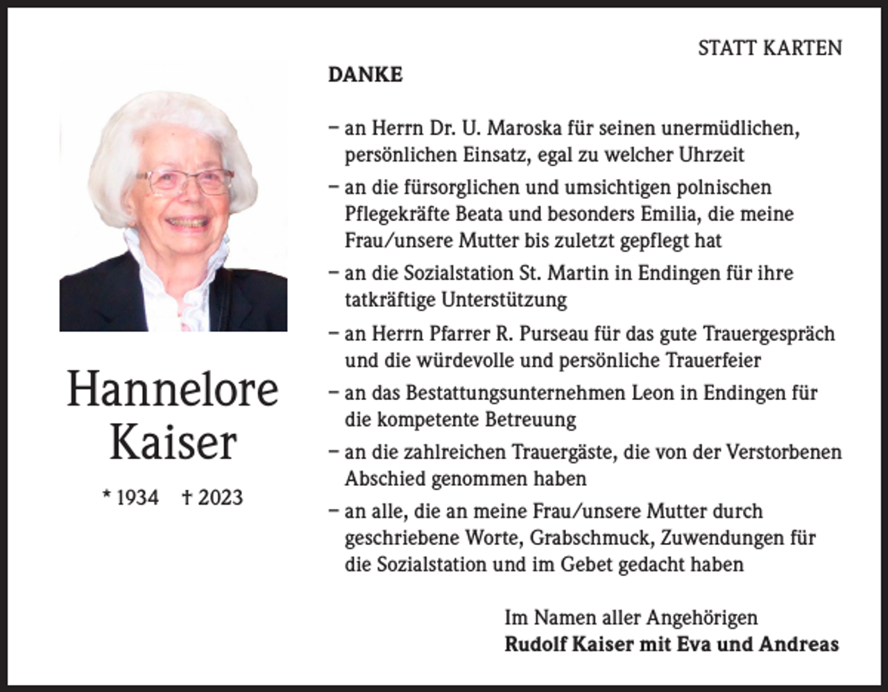 <p>STATT KARTEN<br />DANKE</p><p>Hannelore<br />Kaiser<br />* 1934</p><p>† 2023</p><p>– an Herrn Dr. U. Maroska für seinen unermüdlichen,<br />persönlichen Einsatz, egal zu welcher Uhrzeit<br />– an die fürsorglichen und umsichtigen polnischen<br />Pflegekräfte Beata und besonders Emilia, die meine<br />Frau/unsere Mutter bis zuletzt gepflegt hat<br />– an die Sozialstation St. Martin in Endingen für ihre<br />tatkräftige Unterstützung<br />– an Herrn Pfarrer R. Purseau für das gute Trauergespräch<br />und die würdevolle und persönliche Trauerfeier<br />– an das Bestattungsunternehmen Leon in Endingen für<br />die kompetente Betreuung<br />– an die zahlreichen Trauergäste, die von der Verstorbenen<br />Abschied genommen haben<br />– an alle, die an meine Frau/unsere Mutter durch<br />geschriebene Worte, Grabschmuck, Zuwendungen für<br />die Sozialstation und im Gebet gedacht haben<br />Im Namen aller Angehörigen<br />Rudolf Kaiser mit Eva und Andreas</p>
