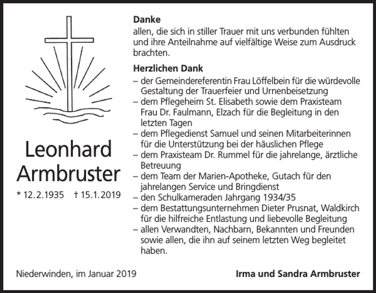 <p>Danke<br />allen, die sich in stiller Trauer mit uns verbunden fühlten<br />und ihre Anteilnahme auf vielfältige Weise zum Ausdruck<br />brachten.</p><p>Leonhard<br />Armbruster<br />* 12.2.1935 † 15.1.2019</p><p>Herzlichen Dank<br />– der Gemeindereferentin Frau Löffelbein für die würdevolle<br />Gestaltung der Trauerfeier und Urnenbeisetzung<br />– dem Pflegeheim St. Elisabeth sowie dem Praxisteam<br />Frau Dr. Faulmann, Elzach für die Begleitung in den<br />letzten Tagen<br />– dem Pflegedienst Samuel und seinen Mitarbeiterinnen<br />für die Unterstützung bei der häuslichen Pflege<br />– dem Praxisteam Dr. Rummel für die jahrelange, ärztliche<br />Betreuung<br />– dem Team der Marien-Apotheke, Gutach für den<br />jahrelangen Service und Bringdienst<br />– den Schulkameraden Jahrgang 1934/35<br />– dem Bestattungsunternehmen Dieter Prusnat, Waldkirch<br />für die hilfreiche Entlastung und liebevolle Begleitung<br />– allen Verwandten, Nachbarn, Bekannten und Freunden<br />sowie allen, die ihn auf seinem letzten Weg begleitet<br />haben.</p><p>Niederwinden, im Januar 2019</p><p>Irma und Sandra Armbruster</p>