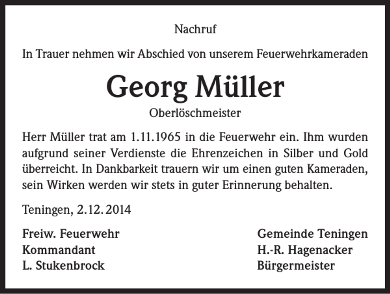 <p>Nachruf<br />In Trauer nehmen wir Abschied von unserem Feuerwehrkameraden</p><p>Georg Müller<br />Oberlöschmeister<br />Herr Müller trat am 1.11.1965 in die Feuerwehr ein. Ihm wurden<br />aufgrund seiner Verdienste die Ehrenzeichen in Silber und Gold<br />überreicht. In Dankbarkeit trauern wir um einen guten Kameraden,<br />sein Wirken werden wir stets in guter Erinnerung behalten.<br />Teningen, 2.12. 2014<br />Freiw. Feuerwehr<br />Kommandant<br />L. Stukenbrock</p><p>Gemeinde Teningen<br />H.-R. Hagenacker<br />Bürgermeister</p>