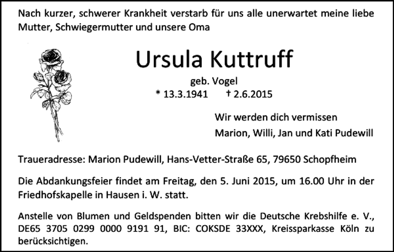 <p>Nach kurzer, schwerer Krankheit verstarb für uns alle unerwartet meine liebe<br />Mutter, Schwiegermutter und unsere Oma</p><p>Ursula Kuttruff<br />geb. Vogel<br />* 13.3.1941<br />† 2.6.2015</p><p>Wir werden dich vermissen<br />Marion, Willi, Jan und Kati Pudewill<br />Traueradresse: Marion Pudewill, Hans-Vetter-Straße 65, 79650 Schopfheim<br />Die Abdankungsfeier findet am Freitag, den 5. Juni 2015, um 16.00 Uhr in der<br />Friedhofskapelle in Hausen i. W. statt.<br />Anstelle von Blumen und Geldspenden bitten wir die Deutsche Krebshilfe e. V.,<br />DE65 3705 0299 0000 91, BIC: COKSDE 33XXX, Kreissparkasse Köln zu<br />berücksichtigen.</p>