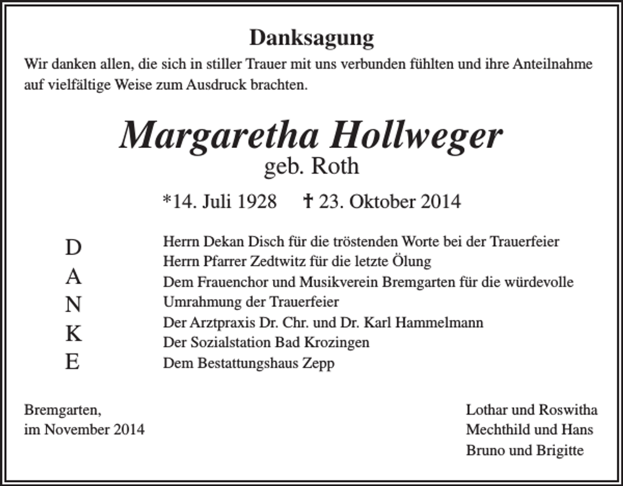 <p>Danksagung<br />Wir danken allen, die sich in stiller Trauer mit uns verbunden fühlten und ihre Anteilnahme<br />auf vielfältige Weise zum Ausdruck brachten.</p><p>Margaretha Hollweger<br />geb. Roth</p><p>*14. Juli 1928</p><p>D<br />A<br />N<br />K<br />E<br />Bremgarten,<br />im November 2014</p><p>† 23. Oktober 2014</p><p>Herrn Dekan Disch für die tröstenden Worte bei der Trauerfeier<br />Herrn Pfarrer Zedtwitz für die letzte Ölung<br />Dem Frauenchor und Musikverein Bremgarten für die würdevolle<br />Umrahmung der Trauerfeier<br />Der Arztpraxis Dr. Chr. und Dr. Karl Hammelmann<br />Der Sozialstation Bad Krozingen<br />Dem Bestattungshaus Zepp<br />Lothar und Roswitha<br />Mechthild und Hans<br />Bruno und Brigitte</p>
