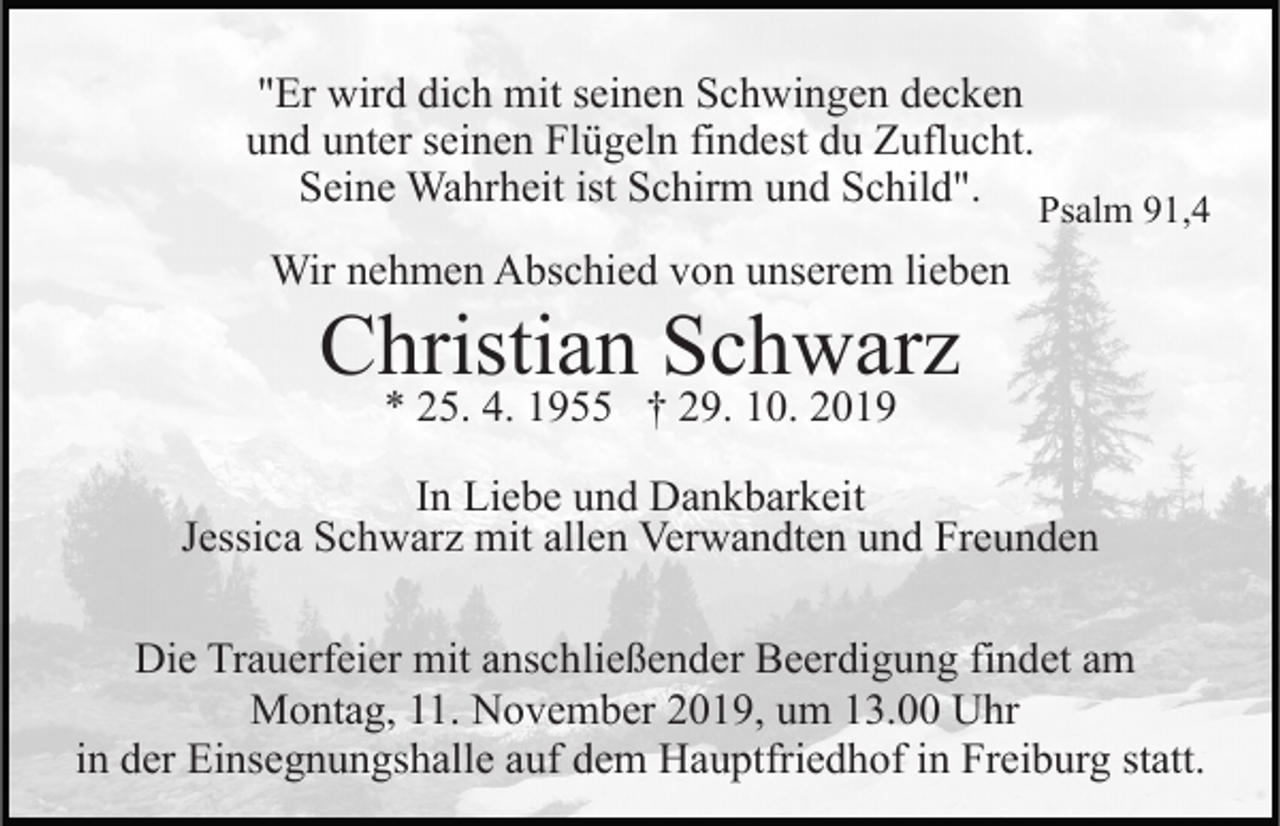 <p>"Er wird dich mit seinen Schwingen decken<br />und unter seinen Flügeln findest du Zuflucht.<br />Seine Wahrheit ist Schirm und Schild".</p><p>Psalm 91,4</p><p>Wir nehmen Abschied von unserem lieben</p><p>Christian Schwarz<br />* 25. 4. 1955 † 29. 10. 2019</p><p>In Liebe und Dankbarkeit<br />Jessica Schwarz mit allen Verwandten und Freunden<br />Die Trauerfeier mit anschließender Beerdigung findet am<br />Montag, 11. November 2019, um 13.00 Uhr<br />in der Einsegnungshalle auf dem Hauptfriedhof in Freiburg statt.</p>