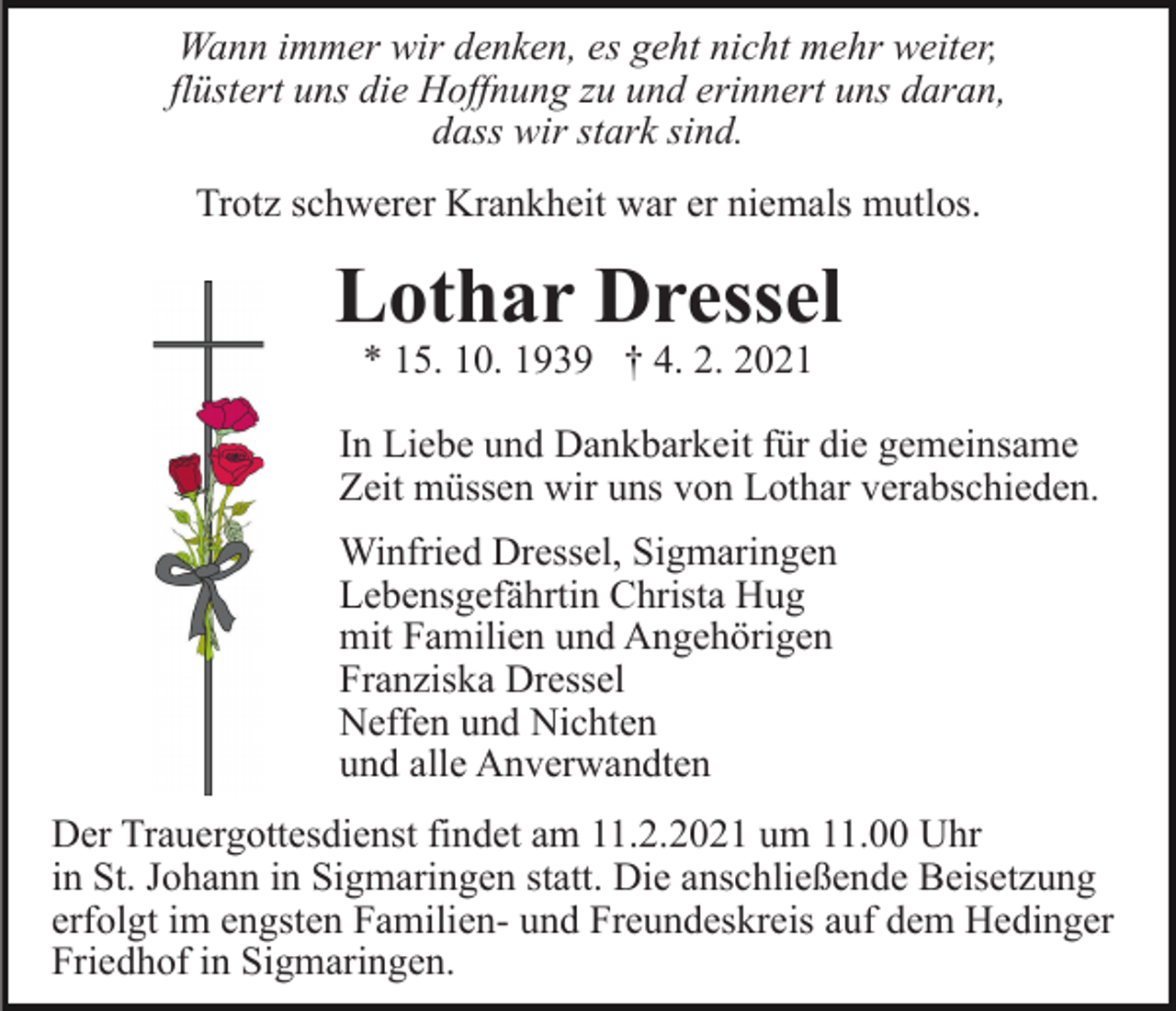 <p>Wann immer wir denken, es geht nicht mehr weiter,<br />flüstert uns die Hoffnung zu und erinnert uns daran,<br />dass wir stark sind.<br />Trotz schwerer Krankheit war er niemals mutlos.</p><p>Lothar Dressel<br />* 15. 10. 1939 † 4. 2. 2021</p><p>In Liebe und Dankbarkeit für die gemeinsame<br />Zeit müssen wir uns von Lothar verabschieden.<br />Winfried Dressel, Sigmaringen<br />Lebensgefährtin Christa Hug<br />mit Familien und Angehörigen<br />Franziska Dressel<br />Neffen und Nichten<br />und alle Anverwandten<br />Der Trauergottesdienst findet am 11.2.2021 um 11.00 Uhr<br />in St. Johann in Sigmaringen statt. Die anschließende Beisetzung<br />erfolgt im engsten Familien- und Freundeskreis auf dem Hedinger<br />Friedhof in Sigmaringen.</p>